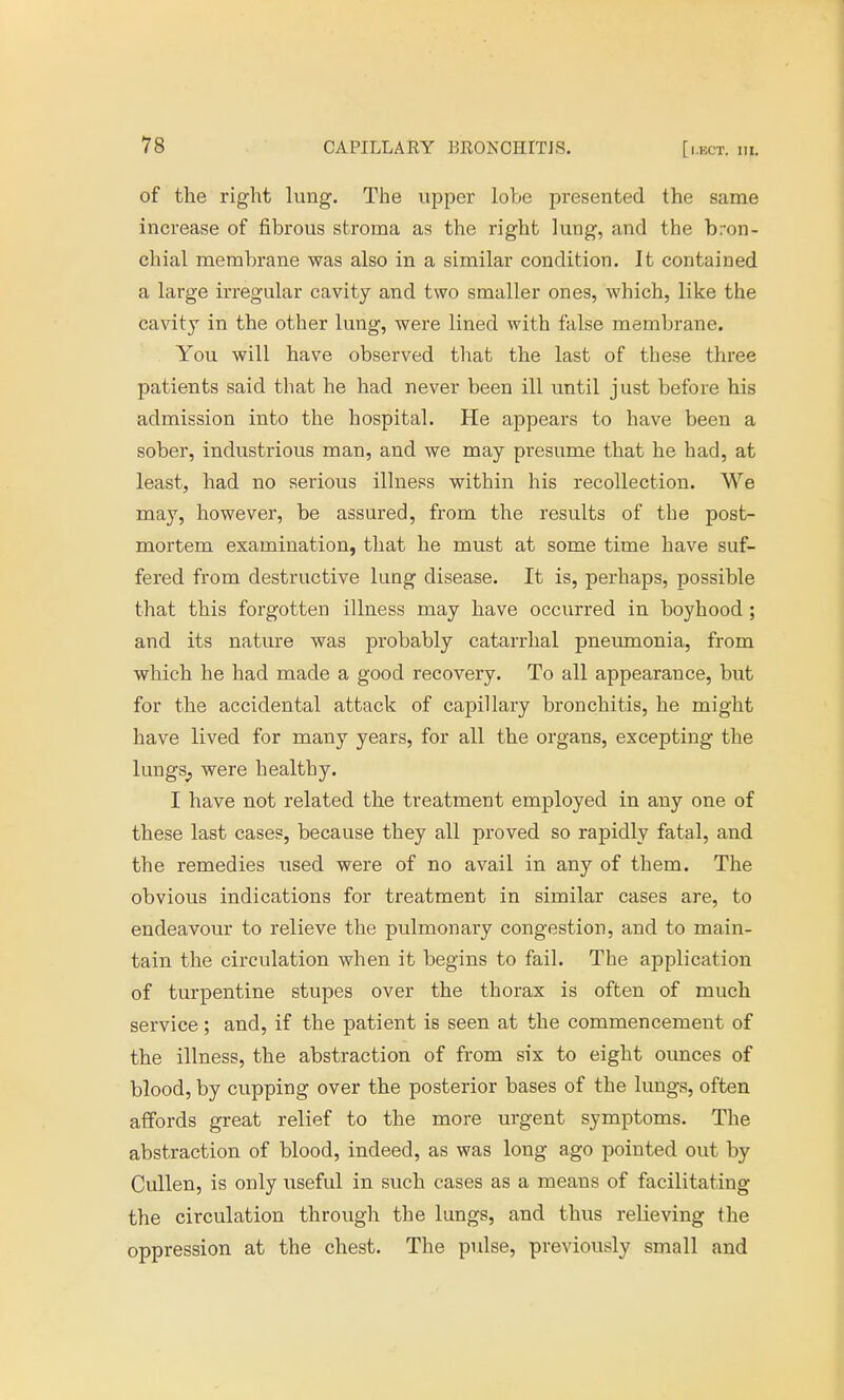 of the right lung. The upper lobe presented the same increase of fibrous stroma as the right lung, and the bron- chial membrane was also in a similar condition. It contained a large irregular cavity and two smaller ones, which, like the cavity in the other lung, were lined with false membrane. You will have observed that the last of these three patients said that he had never been ill until just before his admission into the hospital. He appears to have been a sober, industrious man, and we may presume that he had, at least, had no serious illness within his recollection. We may, however, be assured, from the results of the post- mortem examination, that he must at some time have suf- fered from destructive lung disease. It is, perhaps, possible that this forgotten illness may have occurred in boyhood ; and its nature was probably catarrhal pneumonia, from which he had made a good recovery. To all appearance, but for the accidental attack of capillary bronchitis, he might have lived for many years, for all the organs, excepting the lungs^ were healthy. I have not related the treatment employed in any one of these last cases, because they all proved so rapidly fatal, and the remedies used were of no avail in any of them. The obvious indications for treatment in similar cases are, to endeavour to relieve the pulmonary congestion, and to main- tain the circulation when it begins to fail. The application of turpentine stupes over the thorax is often of much service; and, if the patient is seen at the commencement of the illness, the abstraction of from six to eight ounces of blood, by cupping over the posterior bases of the lungs, often affords great relief to the more urgent symptoms. The abstraction of blood, indeed, as was long ago pointed out by Cullen, is only useful in such cases as a means of facilitating the circulation through the lungs, and thus relieving the oppression at the chest. The pulse, previously small and