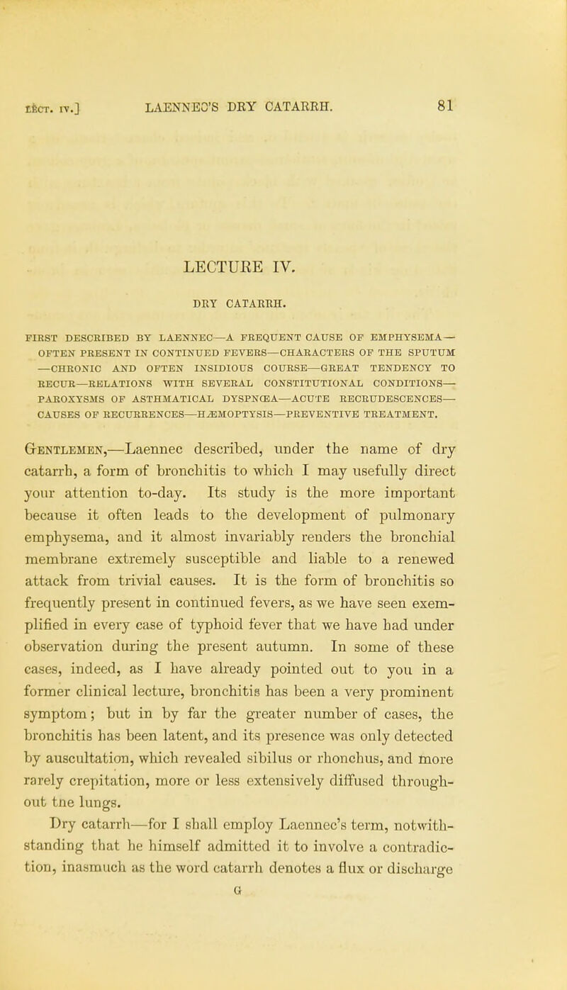 LECTURE IV. DRY CATARRH. FIRST DESCRIBED BY LAENNEC—A FREQUENT CAUSE OF EMPHYSEMA — OFTEN PRESENT IN CONTINUED FEVERS—CHARACTERS OF THE SPUTUM —CHRONIC AND OFTEN INSIDIOUS COURSE—GREAT TENDENCY TO RECUR—RELATIONS WITH SEVERAL CONSTITUTIONAL CONDITIONS— PAROXYSMS OF ASTHMATICAL DYSPNOSA—ACUTE RECRUDESCENCES— CAUSES OF RECURRENCES—HAEMOPTYSIS—PREVENTIVE TREATMENT. Gentlemen,—Laennec described, under the name of dry catarrh, a form of bronchitis to which I may usefully direct your attention to-day. Its study is the more important because it often leads to the development of pulmonary emphysema, and it almost invariably renders the bronchial membrane extremely susceptible and liable to a renewed attack from trivial causes. It is the form of bronchitis so frequently present in continued fevers, as we have seen exem- plified in every case of typhoid fever that we have had under observation during the present autumn. In some of these cases, indeed, as I have already pointed out to you in a former clinical lecture, bronchitis has been a very prominent symptom; but in by far the greater number of cases, the bronchitis has been latent, and its presence was only detected by auscultation, which revealed sibilus or rhonchus, and more rarely crepitation, more or less extensively diffused through- out tne lungs. Dry catarrh—for I shall employ Laennec's term, notwith- standing that he himself admitted it to involve a contradic- tion, inasmuch as the word catarrh denotes a flux or discharge a