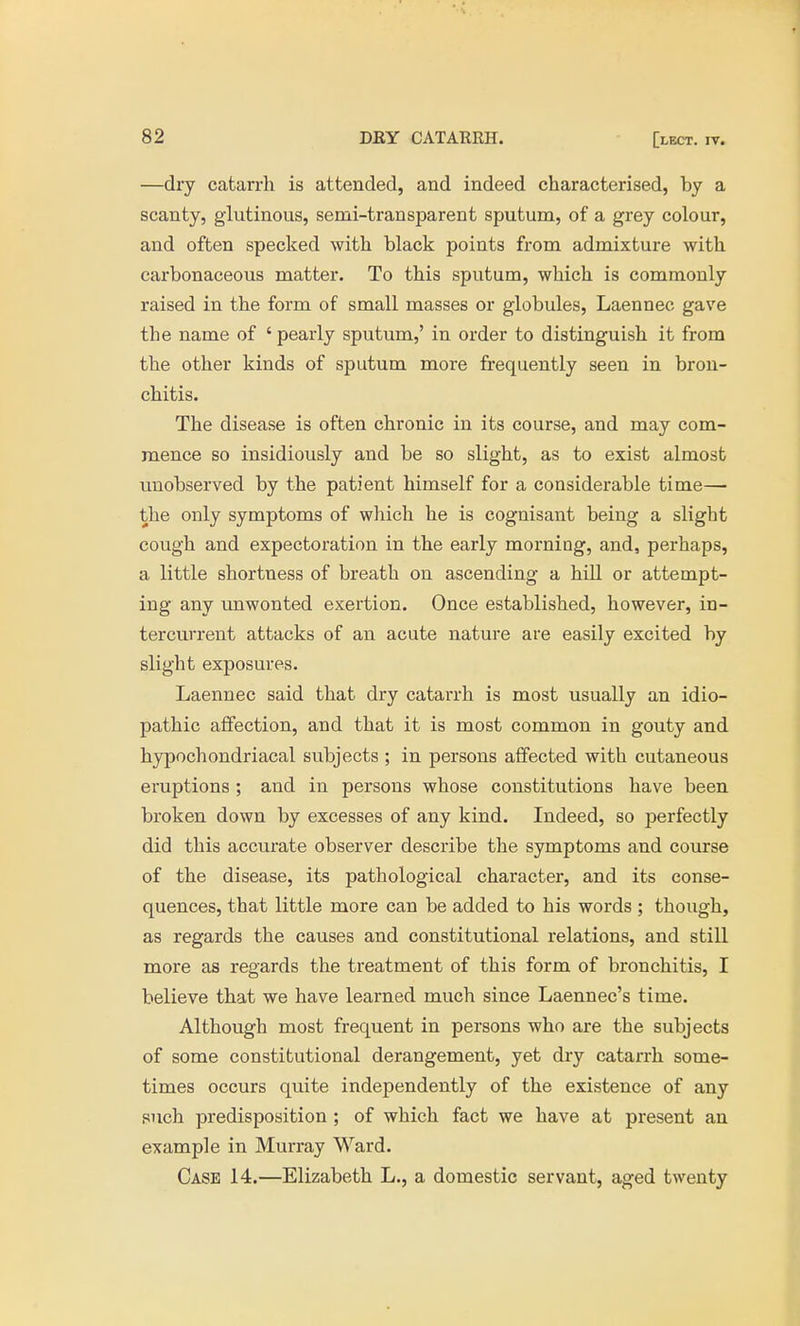 —dry catarrh is attended, and indeed characterised, by a scanty, glutinous, semi-transparent sputum, of a grey colour, and often specked with black points from admixture with carbonaceous matter. To this sputum, which is commonly raised in the form of small masses or globules, Laennec gave the name of ' pearly sputum,' in order to distinguish it from the other kinds of sputum more frequently seen in bron- chitis. The disease is often chronic in its course, and may com- mence so insidiously and be so slight, as to exist almost unobserved by the patient himself for a considerable time— the only symptoms of which he is cognisant being a slight cough and expectoration in the early morning, and, perhaps, a little shortness of breath on ascending a hill or attempt- ing any unwonted exertion. Once established, however, in- tercurrent attacks of an acute nature are easily excited by slight exposures. Laennec said that dry catarrh is most usually an idio- pathic affection, and that it is most common in gouty and hypochondriacal subjects ; in persons affected with cutaneous eruptions ; and in persons whose constitutions have been broken down by excesses of any kind. Indeed, so perfectly did this accurate observer describe the symptoms and course of the disease, its pathological character, and its conse- quences, that little more can be added to his words; though, as regards the causes and constitutional relations, and still more as regards the treatment of this form of bronchitis, I believe that we have learned much since Laennec's time. Although most frequent in persons who are the subjects of some constitutional derangement, yet dry catarrh some- times occurs quite independently of the existence of any such predisposition ; of which fact we have at present an example in Murray Ward. Case 14.—Elizabeth L., a domestic servant, aged twenty