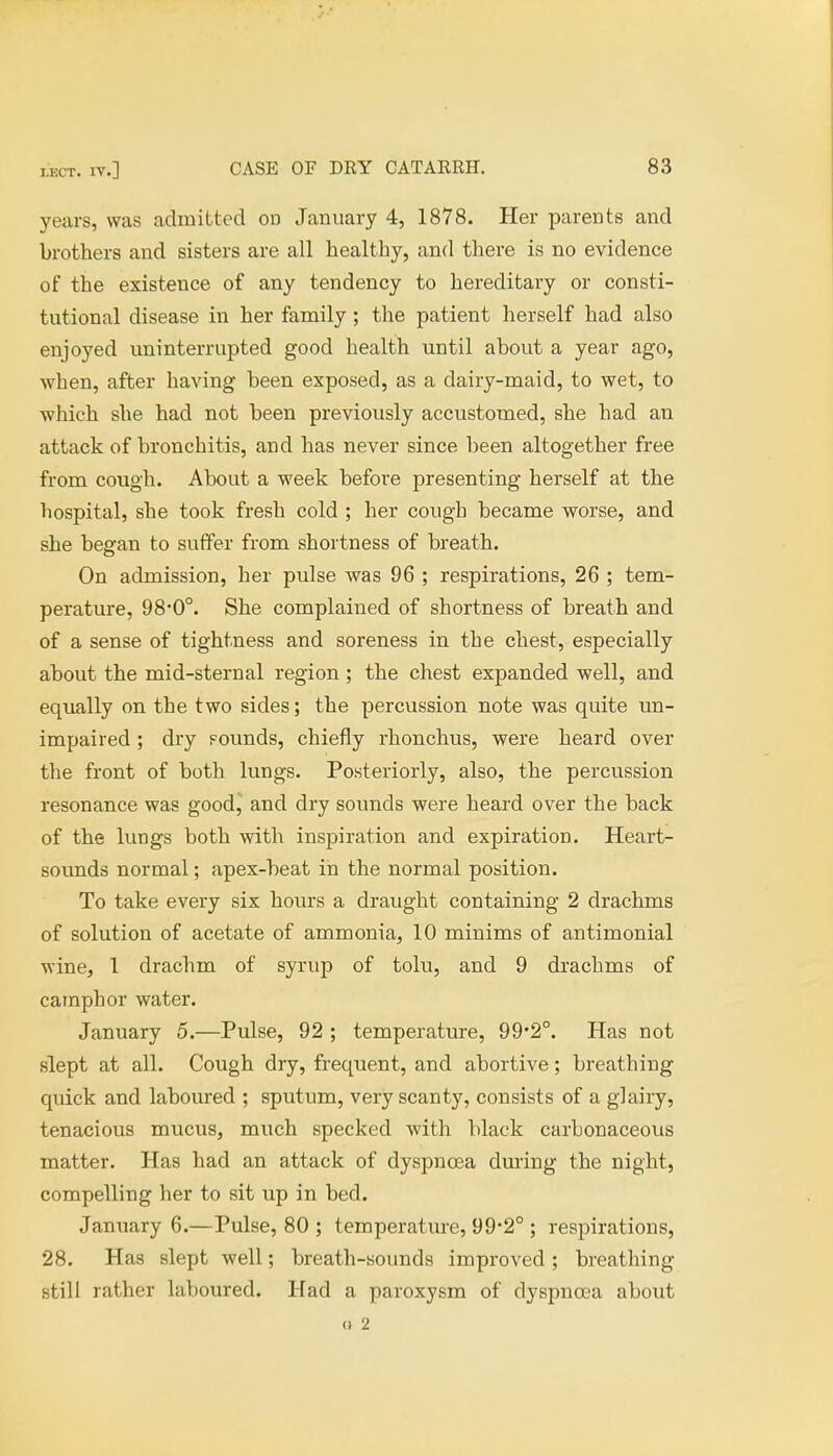 years, was admitted on January 4, 1878. Her parents and brothers and sisters are all healthy, and there is no evidence of the existence of any tendency to hereditary or consti- tutional disease in her family ; the patient herself had also enjoyed uninterrupted good health until about a year ago, when, after having been exposed, as a dairy-maid, to wet, to which she had not been previously accustomed, she had an attack of bronchitis, and has never since been altogether free from cough. About a week before presenting herself at the hospital, she took fresh cold ; her cough became worse, and she began to suffer from shortness of breath. On admission, her pulse was 96 ; respirations, 26 ; tem- perature, 98*0°. She complained of shortness of breath and of a sense of tightness and soreness in the chest, especially about the mid-sternal region ; the chest expanded well, and equally on the two sides; the percussion note was quite un- impaired ; dry Founds, chiefly rhonchus, were heard over the front of both lungs. Posteriorly, also, the percussion resonance was good, and dry sounds were heard over the back of the lungs both with inspiration and expiration. Heart- sounds normal; apex-beat in the normal position. To take every six hours a draught containing 2 drachms of solution of acetate of ammonia, 10 minims of antimonial wine, 1 drachm of syrup of tolu, and 9 drachms of camphor water. January 5.—Pulse, 92 ; temperature, 99*2°. Has not slept at all. Cough dry, frequent, and abortive; breathing quick and laboured ; sputum, very scanty, consists of a glairy, tenacious mucus, much specked with black carhonaceous matter. Has had an attack of dyspnoea during the night, compelling her to sit up in bed. January 6.—Pulse, 80 ; temperature, 99-2° ; respirations, 28. Has slept well; breath-sounds improved ; breathing still rather laboured. Had a paroxysm of dyspnoea about (t 2