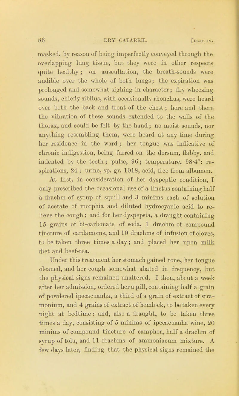 masked, by reason of being imperfectly conveyed through the overlapping lung tissue, but they were in other respects quite healthy; on auscultation, the breath-sounds were audible over the whole of both lungs; the expiration was prolonged and somewhat sighing in character; dry wheezing sounds, chiefly sibilus, with occasionally rhonchus, were heard over both the back and front of the chest; here and there the vibration of these sounds extended to the walls of the thorax, and could be felt by the hand; no moist sounds, nor anything resembling them, were heard at any time during her residence in the ward ; her tongue was indicative of chronic indigestion, being furred on the dorsum, flabby, and indented by the teeth; pulse, 96; temperature, 98'4°: re- spirations, 24 ; urine, sp. gr. 1018, acid, free from albumen. At first, in consideration of her dyspeptic condition, I only prescribed the occasional use of a linctus containing half a drachm of syrup of squill and 3 minims each of solution of acetate of morphia and diluted hydrocyanic acid to re- lieve the cough; and for her dyspepsia, a draught containing 15 grains of bi-carbonate of soda, 1 drachm of compound tincture of cardamoms, and 10 drachms of infusion of cloves, to be taken three times a day; and placed her upon milk diet and beef-tea. Under this treatment her stomach gained tone, her tongue cleaned, and her cough somewhat abated in frequency, but the physical signs remained unaltered. I then, abc ut a week after her admission, ordered her a pill, containing half a grain of powdered ipecacuanha, a third of a grain of extract of stra- monium, and 4 grains of extract of hemlock, to be taken every night at bedtime : and, also a draught, to be taken three times a day, consisting of 5 minims of ipecacuanha wine, 20 minims of compound tincture of camphor, half a drachm of syrup of tolu, and 11 drachms of ammoniacum mixture. A few days later, finding that the physical signs remained the