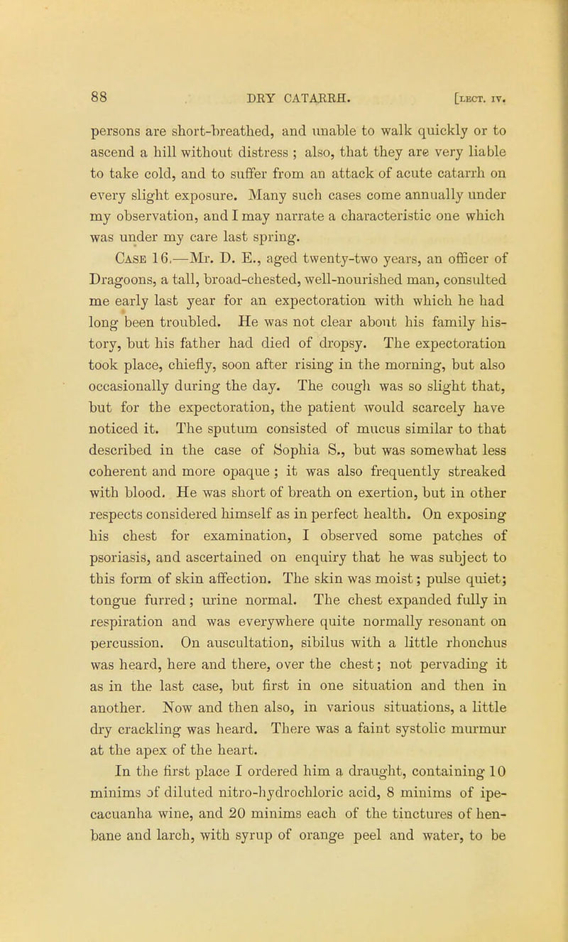 persons are short-breathed, and unable to walk quickly or to ascend a hill without distress ; also, that they are very liable to take cold, and to suffer from an attack of acute catarrh on every slight exposure. Many such cases come annually under my observation, and I may narrate a characteristic one which was under my care last spring. Case 16.—Mr. D. E., aged twenty-two years, an officer of Dragoons, a tall, broad-chested, well-nourished man, consulted me early last year for an expectoration with which he had long been troubled. He was not clear about his family his- tory, but his father had died of dropsy. The expectoration took place, chiefly, soon after rising in the morning, but also occasionally during the day. The cough was so slight that, but for the expectoration, the patient would scarcely have noticed it. The sputum consisted of mucus similar to that described in the case of Sophia S., but was somewhat less coherent and more opaque ; it was also frequently streaked with blood. He was short of breath on exertion, but in other respects considered himself as in perfect health. On exposing his chest for examination, I observed some patches of psoriasis, and ascertained on enquiry that he was subject to this form of skin affection. The skin was moist; pulse quiet; tongue furred; mine normal. The chest expanded fully in respiration and was everywhere quite normally resonant on percussion. On auscultation, sibilus with a little rhonchus was heard, here and there, over the chest; not pervading it as in the last case, but first in one situation and then in another. Now and then also, in various situations, a little dry crackling was heard. There was a faint systolic murmur at the apex of the heart. In the first place I ordered him a draught, containing 10 minims of diluted nitro-hydrochloric acid, 8 minims of ipe- cacuanha wine, and 20 minims each of the tinctures of hen- bane and larch, with syrup of orange peel and water, to be