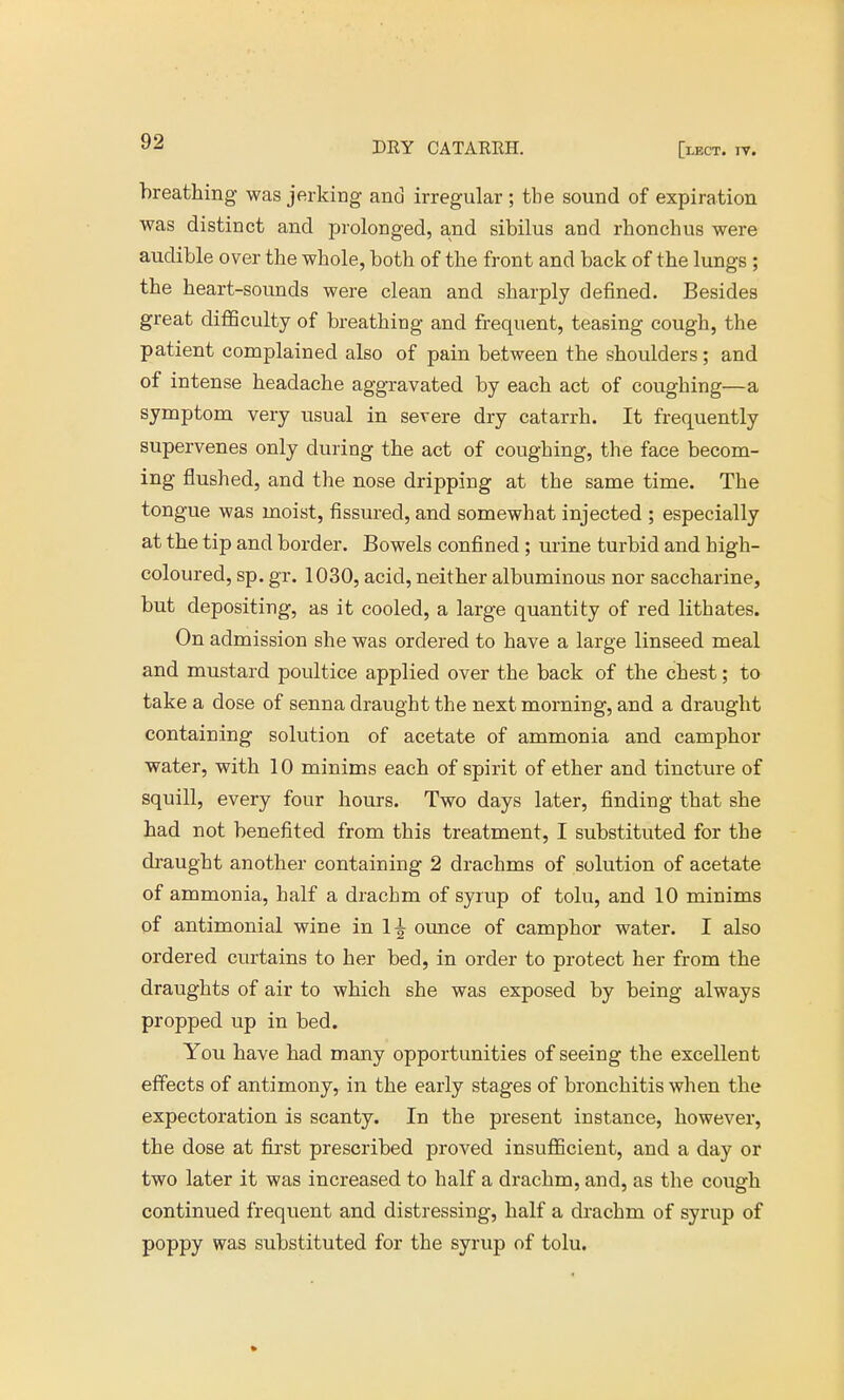 y^ DRY CATARRH. [lect. iv. breathing was jerking and irregular ; the sound of expiration was distinct and prolonged, and sibilus and rhonchus were audible over the whole, both of the front and back of the lungs ; the heart-sounds were clean and sharply defined. Besides great difficulty of breathing and frequent, teasing cough, the patient complained also of pain between the shoulders; and of intense headache aggravated by each act of coughing—a symptom very usual in severe dry catarrh. It frequently supervenes only during the act of coughing, the face becom- ing flushed, and the nose dripping at the same time. The tongue was moist, fissured, and somewhat injected ; especially at the tip and border. Bowels confined; urine turbid and high- coloured, sp. gr. 1030, acid, neither albuminous nor saccharine, but depositing, as it cooled, a large quantity of red lithates. On admission she was ordered to have a large linseed meal and mustard poultice applied over the back of the chest; to take a dose of senna draught the next morning, and a draught containing solution of acetate of ammonia and camphor water, with 10 minims each of spirit of ether and tincture of squill, every four hours. Two days later, finding that she had not benefited from this treatment, I substituted for the draught another containing 2 drachms of solution of acetate of ammonia, half a drachm of syrup of tolu, and 10 minims of antimonial wine in 1^ ounce of camphor water. I also ordered curtains to her bed, in order to protect her from the draughts of air to which she was exposed by being always propped up in bed. You have had many opportunities of seeing the excellent effects of antimony, in the early stages of bronchitis when the expectoration is scanty. In the present instance, however, the dose at first prescribed proved insufficient, and a day or two later it was increased to half a drachm, and, as the cough continued frequent and distressing, half a drachm of syrup of poppy was substituted for the syrup of tolu.