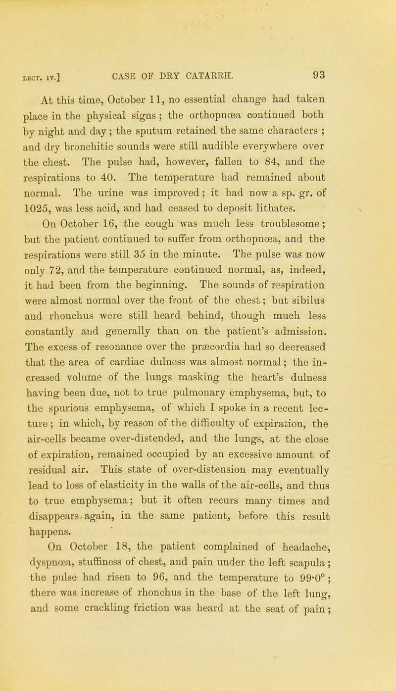 At this time, October 11, no essential change had taken place in the physical signs ; the orthopnoea continued both by night and day; the sputum retained the same characters ; and dry bronchitic sounds were still audible everywhere over the chest. The pulse had, however, fallen to 84, and the respirations to 40. The temperature had remained about normal. The urine was improved; it had now a sp. gr. of 1025, was less acid, and had ceased to deposit lithates. On October 16, the cough was much less troublesome; but the patient continued to suffer from orthopnoea, and the respirations were still 35 in the minute. The pulse was now only 72, and the temperature continued normal, as, indeed, it had been from the beginning. The sounds of respiration were almost normal over the front of the chest; but sibilus and rhonchus were still heard behind, though much less constantly and generally than on the patient's admission. The excess of resonance over the praecordia had so decreased that the area of cardiac dulness was almost normal; the in- creased volume of the lungs masking the heart's dulness having been due, not to true pidmonary emphysema, but, to the spurious emphysema, of which I spoke in a recent lec- ture ; in which, by reason of the difficulty of expiration, the air-cells became over-distended, and the lungs, at the close of expiration, remained occupied by an excessive amount of residual air. This state of over-distension may eventually lead to loss of elasticity in the walls of the air-cells, and thus to true emphysema; but it often recurs many times and disappears - again, in the same patient, before this result happens. On October 18, the patient complained of headache, dyspnoea, stuffiness of chest, and pain under the left scapula ; the pulse had risen to 96, and the temperature to 99*0° ; there was increase of rhonchus in the base of the left lung, and some crackling friction was heard at the seat of pain;