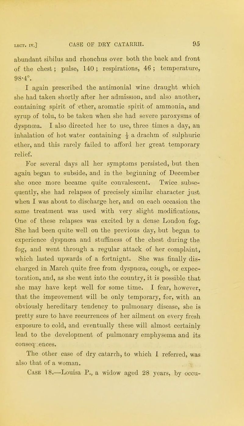 abundant sibilus and rhonchus over both the back and front of the chest; pulse, 140 ; respirations, 46 ; temperature, 98-4°. I again prescribed the antimonial wine draught which she had taken shortly after her admission, and also another, containing spirit of ether, aromatic spirit of ammonia, and syrup of tolu, to be taken when she had severe paroxysms of dyspnoea. I also directed her to use, three times a day, an inhalation of hot water containing a drachm of sulphuric ether, and this rarely failed to afford her great temporary relief. For several days all her symptoms persisted, but then again began to subside, and in the beginning of December she once more became quite convalescent. Twice subse- quently, she had relapses of precisely similar character just when I was about to discharge her, and on each occasion the same treatment was used with very slight modifications. One of these relapses was excited by a dense London fog. She had been quite well on the previous day, but began to experience dyspnoea and stuffiness of the chest during the fog, and went through a regular attack of her complaint, which lasted upwards of a fortnight. She was finally dis- charged in March quite free from dyspnoea, cough, or expec- toration, and, as she went into the country, it is possible that she may have kept well for some time. I fear, however, that the improvement will be only temporary, for, with an obviously hereditary tendency to pulmonary disease, she is pretty sure to have recurrences of her ailment on every fresh exposure to cold, and eventually these will almost certainly lead to the development of pulmonary emphysema and its conseq-.ences. The other case of dry catarrh, to which 1 referred, was also that of a woman. Case 18.—Louisa P., a widow aged 28 years, by occu-