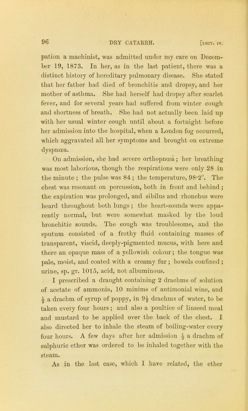pation a machinist, was admitted under my care on Decem- ber 19, 1873. In her, as in the last patient, there was a distinct history of hereditary pulmonary disease. She stated that her father had died of bronchitis and dropsy, and her mother of asthma. She had herself had dropsy after scarlet fever, and for several years had suffered from winter cough and shortness of breath. She had not actually been laid up with her usual winter cough until about a fortnight before her admission into the hospital, when a London fog occurred, which aggravated all her symptoms and brought on extreme dyspnoea. On admission, she had severe orthopncea; her breathing was most laborious, though the respirations were only 28 in the minute ; the pulse was 84 ; the temperature, 98'2°. The chest was resonant on percussion, both in front and behind ; the expiration was prolonged, and sibilus and rhonchus were heard throughout both lungs ; the heart-sounds were appa- rently normal, but were somewhat masked by the loud bronchitic sounds. The cough was troublesome, and the sputum consisted of a frothy fluid containing masses of transparent, viscid, deeply-pigmented mucus, with here and there an opaque mass of a yellowish colour; the tongue was pale, moist, and coated with a creamy fur; bowels confined ; urine, sp. gr. 1015, acid, not albuminous. I prescribed a draught containing 2 drachms of solution of acetate of ammonia, 10 minims of antimonial wine, and i a drachm of syrup of poppy, in 9^ drachms of water, to be taken every four hours; and also a poultice of linseed meal and mustard to be applied over the back of the chest. I also directed her to inhale the steam of boiling-water every four hours. A few days after her admission ^ a drachm of sulphuric ether was ordered to be inhaled together with the steam. As in the last case, which I have related, the ether