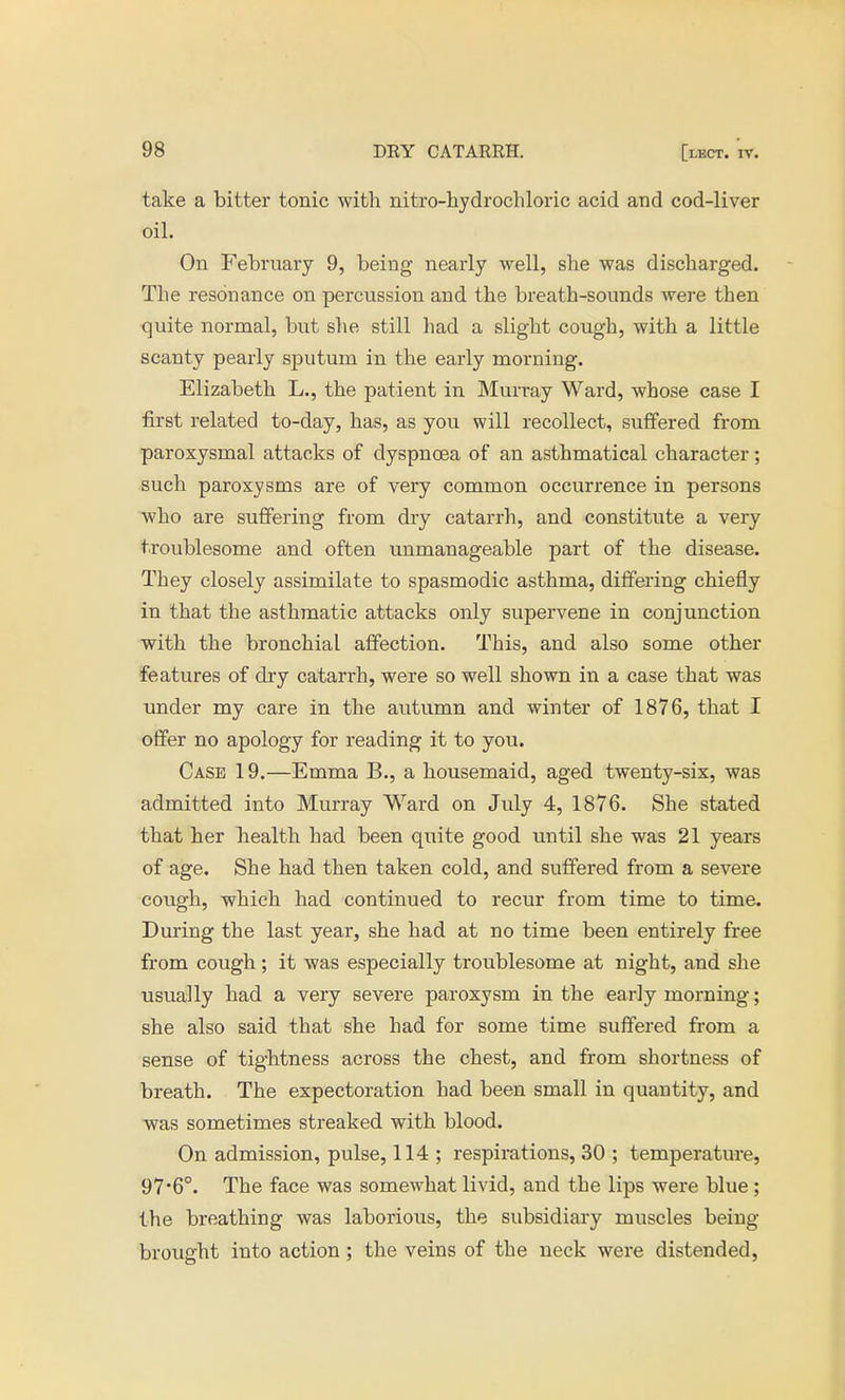 take a bitter tonic with nitro-hydrochloric acid and cod-liver oil. On February 9, being nearly well, she was discharged. The resonance on percussion and the breath-sounds were then quite normal, but she still had a slight cough, with a little scanty pearly sputum in the early morning. Elizabeth L., the patient in Murray Ward, whose case I first related to-day, has, as you will recollect, suffered from paroxysmal attaeks of dyspnoea of an asthmatical character; such paroxysms are of very common occurrence in persons who are suffering from dry catarrh, and constitute a very troublesome and often unmanageable part of the disease. They closely assimilate to spasmodic asthma, differing chiefly in that the asthmatic attacks only supervene in conjunction with the bronchial affection. This, and also some other features of dry catarrh, were so well shown in a case that was under my care in the autumn and winter of 1876, that I offer no apology for reading it to you. Case 19.—Emma B., a housemaid, aged twenty-six, was admitted into Murray Ward on July 4, 1876. She stated that her health had been quite good until she was 21 years of age. She had then taken cold, and suffered from a severe cough, which had continued to recur from time to time. During the last year, she had at no time been entirely free from cough; it was esjiecially troublesome at night, and she usually had a very severe paroxysm in the early morning; she also said that she had for some time suffered from a sense of tightness across the chest, and from shortness of breath. The expectoration had been small in quantity, and was sometimes streaked with blood. On admission, pulse, 114 ; respirations, 30 ; temperature, 97*6°. The face was somewhat livid, and the lips were blue ; the breathing was laborious, the subsidiary muscles being brought into action ; the veins of the neck were distended,