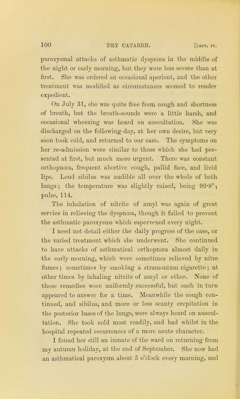 paroxysmal attacks of asthmatic dyspnoea in the middle of the night or early morning, but they were less severe than at first. She was ordered an occasional aperient, and the other treatment was modified as circumstances seemed to render expedient. On July 31, she was quite free from cough and shortness of breath, but the breath-sounds were a little harsh, and occasional wheezing was heard on auscultation. She was discharged on the following-day, at her own desire, but very soon took cold, and returned to our care. The symptoms on her re-admission were similar to those which she had pre- sented at first, but much more urgent. There was constant orthopncea, frequent abortive cough, pallid face, and livid lips. Loud sibilus was audible all over the whole of both lungs; the temperature was slightly raised, being 99-8°; pulse, 114. The inhalation of nitrite of amyl was again of great service in relieving the dyspnoea, though it failed to prevent the asthmatic paroxysms which supervened every night. I need not detail either the daily progress of the case, or the varied treatment which she underwent. She continued to have attacks of asthmatical orthopncea almost daily in the early morning, which were sometimes relieved by nitre fumes; sometimes by smoking a stramonium cigarette; at other times by inhaling nitrite of amyl or ether. None of these remedies were uniformly successful, but each in turn appeared to answer for a time. Meanwhile the cough con- tinued, and sibilus, and more or less scanty crepitation in the posterior bases of the lungs, were always heard on auscul- tation. She took cold most readily, and had whilst in the hospital repeated recurrences of a more acute character. I found her still an inmate of the ward on returning from my autumn holiday, at the end of September. She now had an asthmatical paroxysm about 5 o'clock every morning, and