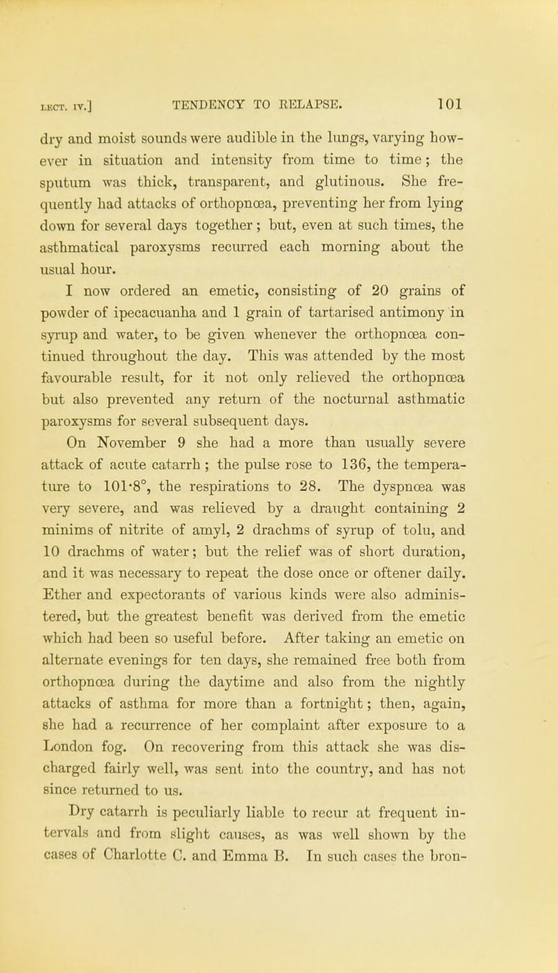 dry and moist sounds were audible in the lungs, varying how- ever in situation and intensity from time to time; the sputum was thick, transparent, and glutinous. She fre- quently had attacks of orthopnoaa, preventing her from lying down for several days together; but, even at such times, the asthmatical paroxysms recurred each morning about the usual hour. I now ordered an emetic, consisting of 20 grains of powder of ipecacuanha and 1 grain of tartarised antimony in syrup and water, to be given whenever the orthopnoea con- tinued throughout the day. This was attended by the most favourable result, for it not only relieved the orthopnoea but also prevented any return of the nocturnal asthmatic paroxysms for several subsequent days. On November 9 she had a more than usually severe attack of acute catarrh ; the pulse rose to 136, the tempera- ture to 101-8°, the respirations to 28. The dyspnoea was very severe, and was relieved by a draught containing 2 minims of nitrite of amyl, 2 drachms of syrup of tolu, and 10 drachms of water; but the relief was of short duration, and it was necessary to repeat the dose once or oftener daily. Ether and expectorants of various kinds were also adminis- tered, but the greatest benefit was derived from the emetic which had been so useful before. After taking an emetic on alternate evenings for ten days, she remained free both from orthopnoea during the daytime and also from the nightly attacks of asthma for more than a fortnight; then, again, she had a recurrence of her complaint after exposure to a London fog. On recovering from this attack she was dis- charged fairly well, was sent into the country, and has not since returned to us. Dry catarrh is peculiarly liable to recur at frequent in- tervals and from slight causes, as was well shown by the cases of Charlotte C. and Emma B. In such cases the bron-