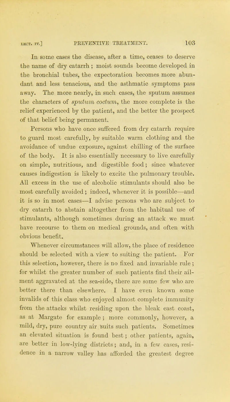 In some cases the disease, after a time, ceases to deserve the name of dry catarrh ; moist sounds become developed in the bronchial tubes, the expectoration becomes more abun- dant and less tenacious, and the asthmatic symptoms pass away. The more nearly, in such cases, the sputum assumes the characters of sputum coctum, the more complete is the relief experienced by the patient, and the better the prospect of that belief being permanent. Persons who have once suffered from dry catarrh require to guard most carefully, by suitable warm clothing and the avoidance of undue exposure, against chilling of the surface of the body. It is also essentially necessary to live carefully on simple, nutritious, and digestible food; since whatever causes indigestion is likely to excite the pulmonary trouble. All excess in the use of alcoholic stimulants should also be most carefully avoided; indeed, whenever it is possible—and it is so in most cases—I advise persons who are subject to dry catarrh to abstain altogether from the habitual use of stimulants, although sometimes during an attack we must have recourse to them on medical grounds, and often with obvious benefit. Whenever circumstances will allow, the place of residence should be selected with a view to suiting the patient. For this selection, however, there is no fixed and invariable rule; for whilst the greater number of such patients find then ail- ment aggravated at the sea-side, there are some few who are better there than elsewhere. I have even known some invalids of this class who enjoyed almost complete immunity from the attacks whilst residing upon the bleak east coast, as at Margate for example ; more commonly, however, a mild, dry, pure country air suits such patients. Sometimes an elevated situation is found best; other patients, again, are better in low-lying districts; and, in a few cases, resi- dence in a narrow valley has afforded the greatest degree