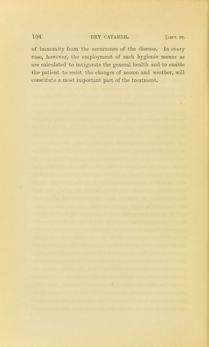 of immunity from the recurrence of the disease. In every case, however, the employment of such hygienic means as are calculated to invigorate the general health and to enahle the patient to resist the changes of season and weather, will constitute a most important part of the treatment.