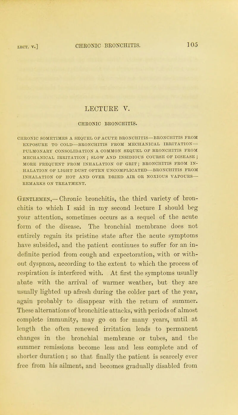 LECTURE V. CHRONIC BRONCHITIS. CHRONIC SOMETIMES A SEQUEL OP ACUTE BRONCHITIS—BRONCHITIS FROM EXPOSURE TO COLD—BRONCHITIS FROM MECHANICAL IRRITATION— PULMONARY CONSOLIDATION A COMMON SEQUEL OF BRONCHITIS FROM MECHANICAL IRRITATION ; SLOW AND INSIDIOUS COURSE OF DISEASE ; MORE FREQUENT FROM INHALATION OF GRIT; BRONCHITIS FROM IN- HALATION OF LIGHT DUST OFTEN UNCOMPLICATED—BRONCHITIS FROM INHALATION OF HOT AND OVER DRIED AIR OR NOXIOUS VAPOURS— REMARKS ON TREATMENT. Gentlemen,— Chronic bronchitis, the third variety of bron- chitis to which I said in my second lecture I should beg your attention, sometimes occurs as a sequel of the acute form of the disease. The bronchial membrane does not entirely regain its pristine state after the acute symptoms have subsided, and the patient continues to suffer for an in- definite period from cough and expectoration, with or with- out dyspnoea, according to the extent to which the process of respiration is interfered with. At first the symptoms usually abate with the arrival of warmer weather, but they are usually lighted up afresh during the colder part of the year, again probably to disappear with the return of summer. These alternations of bronchitic attacks, with periods of almost complete immunity, may go on for many years, until at length the often renewed irritation leads to permanent changes in the bronchial membrane or tubes, and the summer remissions become less and less complete and of shorter duration ; so that finally the patient is scarcely ever free from his ailment, and becomes gradually disabled from
