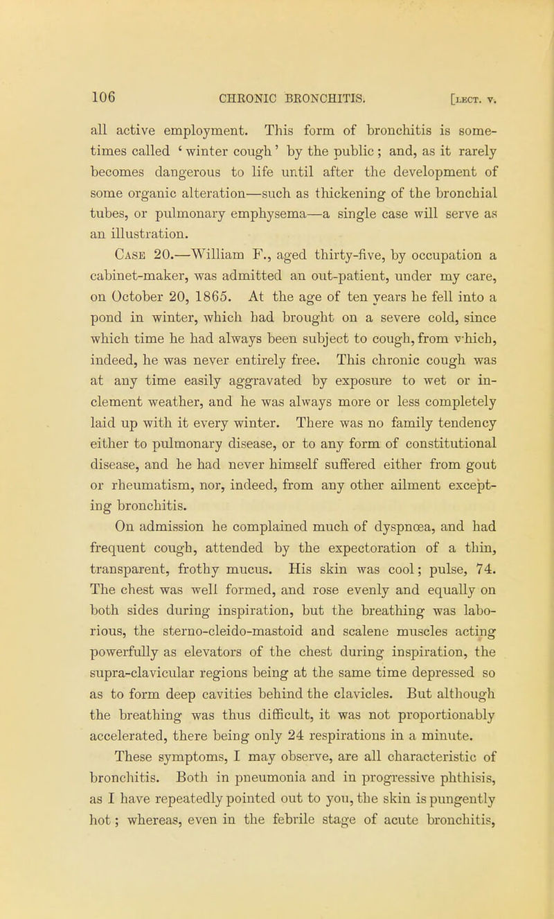 all active employment. This form of bronchitis is some- times called ' winter cough' by the public; and, as it rarely becomes dangerous to life until after the development of some organic alteration—such as thickening of the bronchial tubes, or pulmonary emphysema—a single case will serve as an illustration. Case 20.—William F., aged thirty-five, by occupation a cabinet-maker, was admitted an out-patient, under my care, on October 20, 1865. At the age of ten years he fell into a pond in winter, which had brought on a severe cold, since which time he had always been subject to cough, from vhicb, indeed, he was never entirely free. This chronic cough was at any time easily aggravated by exposure to wet or in- clement weather, and he was always more or less completely laid up with it every winter. There was no family tendency either to pulmonary disease, or to any form of constitutional disease, and he had never himself suffered either from gout or rheumatism, nor, indeed, from any other ailment except- ing bronchitis. On admission he complained much of dyspnoea, and had frequent cough, attended by the expectoration of a thin, transparent, frothy mucus. His skin was cool; pulse, 74. The chest was well formed, and rose evenly and equally on both sides during inspiration, but the breathing was labo- rious, the sterno-cleido-mastoid and scalene muscles acting powerfully as elevators of the chest during inspiration, the supra-clavicular regions being at the same time depressed so as to form deep cavities behind the clavicles. But although the breathing was thus difficult, it was not proportionably accelerated, there being only 24 respirations in a minute. These symptoms, I may observe, are all characteristic of bronchitis. Both in pneumonia and in progressive phthisis, as I have repeatedly pointed out to you, the skin is pungently hot; whereas, even in the febrile stage of acute bronchitis,