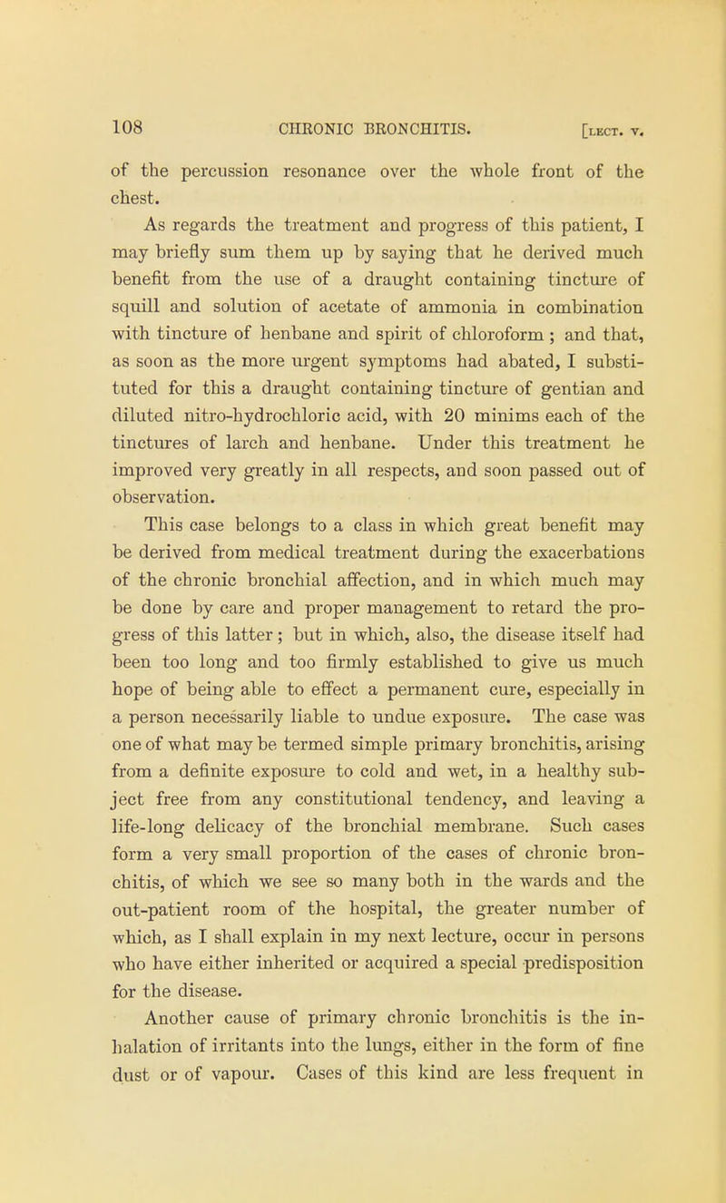 of the percussion resonance over the whole front of the chest. As regards the treatment and progress of this patient, I may briefly sum them up by saying that he derived much benefit from the use of a draught containing tincture of squill and solution of acetate of ammonia in combination with tincture of henbane and spirit of chloroform ; and that, as soon as the more urgent symptoms had abated, I substi- tuted for this a draught containing tincture of gentian and diluted nitro-hydrochloric acid, with 20 minims each of the tinctures of larch and henbane. Under this treatment he improved very greatly in all respects, and soon passed out of observation. This case belongs to a class in which great benefit may be derived from medical treatment during the exacerbations of the chronic bronchial affection, and in which much may be done by care and proper management to retard the pro- gress of this latter; but in which, also, the disease itself had been too long and too firmly established to give us much hope of being able to effect a permanent cure, especially in a person necessarily liable to undue exposure. The case was one of what may be termed simple primary bronchitis, arising from a definite exposure to cold and wet, in a healthy sub- ject free from any constitutional tendency, and leaving a life-long delicacy of the bronchial membrane. Such cases form a very small proportion of the cases of chronic bron- chitis, of which we see so many both in the wards and the out-patient room of the hospital, the greater number of which, as I shall explain in my next lecture, occur in persons who have either inherited or acquired a special predisposition for the disease. Another cause of primary chronic bronchitis is the in- halation of irritants into the lungs, either in the form of fine dust or of vapour. Cases of this kind are less frequent in