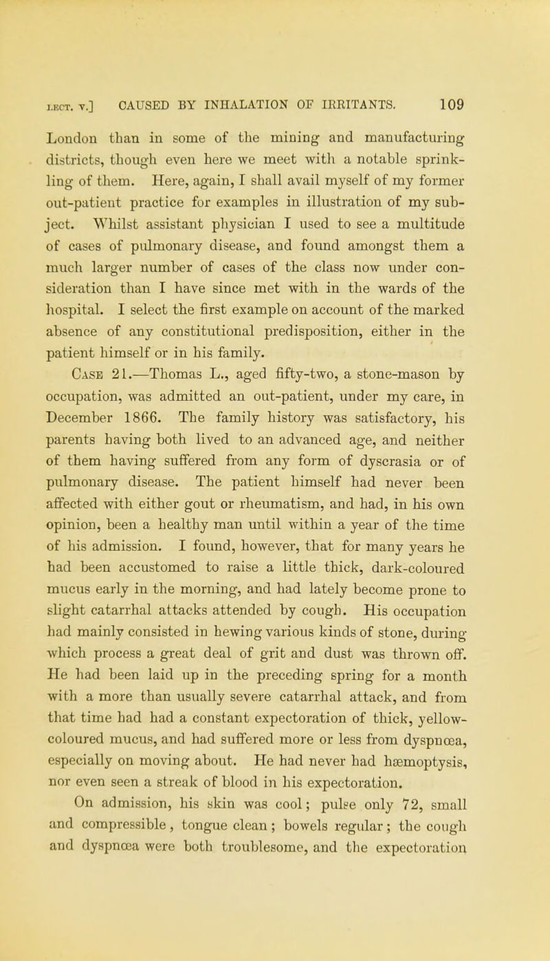 London than in some of the mining and manufacturing districts, though even here we meet with a notable sprink- ling of them. Here, again, I shall avail myself of my former out-patient practice for examples in illustration of my sub- ject. Whilst assistant physician I used to see a multitude of cases of pulmonary disease, and found amongst them a much larger number of cases of the class now under con- sideration than I have since met with in the wards of the hospital. I select the first example on account of the marked absence of any constitutional predisposition, either in the patient himself or in his family. Case 21.—Thomas L., aged fifty-two, a stone-mason by occupation, was admitted an out-patient, under my care, in December 1866. The family history was satisfactory, his parents having both lived to an advanced age, and neither of them having suffered from any form of dyscrasia or of pulmonary disease. The patient himself had never been affected with either gout or rheumatism, and had, in his own opinion, been a healthy man until within a year of the time of his admission. I found, however, that for many years he had been accustomed to raise a little thick, dark-coloured mucus early in the morning, and had lately become prone to slight catarrhal attacks attended by cough. His occupation had mainly consisted in hewing various kinds of stone, during which process a great deal of grit and dust was thrown off. He had been laid up in the preceding spring for a month with a more than usually severe catarrhal attack, and from that time had had a constant expectoration of thick, yellow- coloured mucus, and had suffered more or less from dyspnoea, especially on moving about. He had never had haemoptysis, nor even seen a streak of blood in his expectoration. On admission, his skin was cool; pulse only 72, small and compressible, tongue clean; bowels regular; the cough and dyspnoea were both troublesome, and the expectoration