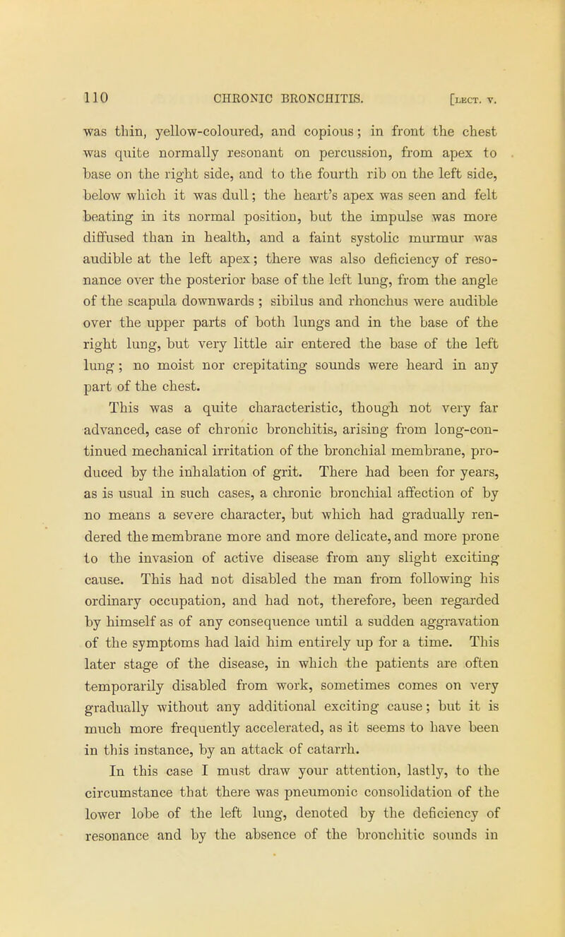 was thin, yellow-coloured, and copious; in front the chest was quite normally resonant on percussion, from apex to base on the right side, and to the fourth rib on the left side, below which it was dull; the heart's apex was seen and felt beating in its normal position, but the impulse was more diffused than in health, and a faint systolic murmur was audible at the left apex; there was also deficiency of reso- nance over the posterior base of the left lung, from the angle of the scapula downwards ; sibilus and rhonchus were audible over the upper parts of both lungs and in the base of the right lung, but very little air entered the base of the left lung; no moist nor crepitating sounds were heard in any part of the chest. This was a quite characteristic, though not very far advanced, case of chronic bronchitis, arising from long-con- tinued mechanical irritation of the bronchial membrane, pro- duced by the inhalation of grit. There had been for years, as is usual in such cases, a chronic bronchial affection of by no means a severe character, but which had gradually ren- dered the membrane more and more delicate, and more prone to the invasion of active disease from any slight exciting cause. This had not disabled the man from following his ordinary occupation, and had not, therefore, been regarded by himself as of any consequence until a sudden aggravation of the symptoms had laid him entirely up for a time. This later stage of the disease, in which the patients are often temporarily disabled from work, sometimes comes on very gradually without any additional exciting cause; but it is much more frequently accelerated, as it seems to have been in this instance, by an attack of catarrh. In this case I must draw your attention, lastly, to the circumstance that there was pneumonic consolidation of the lower lobe of the left lung, denoted by the deficiency of resonance and by the absence of the bronchitic sounds in