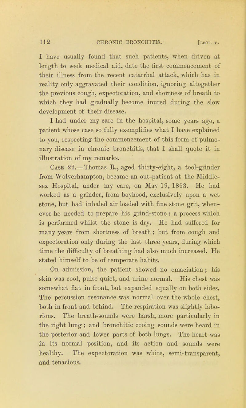 I have usually found that such patients, when driven at length to seek medical aid, date the first commencement of their illness from the recent catarrhal attack, which has in reality only aggravated their condition, ignoring altogether the previous cough, expectoration, and shortness of breath to which they had gradually become inured during the slow development of their disease. I had under my care in the hospital, some years ago, a patient whose case so fully exemplifies what I have explained to you, respecting the commencement of this form of pulmo- nary disease in chronic bronchitis, that I shall quote it in illustration of my remarks. Case 22.—Thomas E., aged thirty-eight, a tool-grinder from Wolverhampton, became an out-patient at the Middle- sex Hospital, under my care, on May 19, 1863. He had worked as a grinder, from boyhood, exclusively upon a wet stone, but had inhaled air loaded with fine stone grit, when- ever he needed to prepare his grind-stone : a process which is performed whilst the stone is dry. He had suffered for many years from shortness of breath; but from cough and expectoration only during the last three years, during which time the difficulty of breathing had also much increased. He stated himself to be of temperate habits. On admission, the patient showed no emaciation ; his skin was cool, pulse quiet, and urine normal. His chest was somewhat flat in front, but expanded equally on both sides. The percussion resonance was normal over the whole chest, both in front and behind. The respiration was slightly labo- rious. The breath-sounds were harsh, more particularly in the right lung ; and bronchitic cooing sounds were heard in the posterior and lower parts of both lungs. The heart was in its normal position, and its action and sounds were healthy. The expectoration was white, semi-transparent, and tenacious.