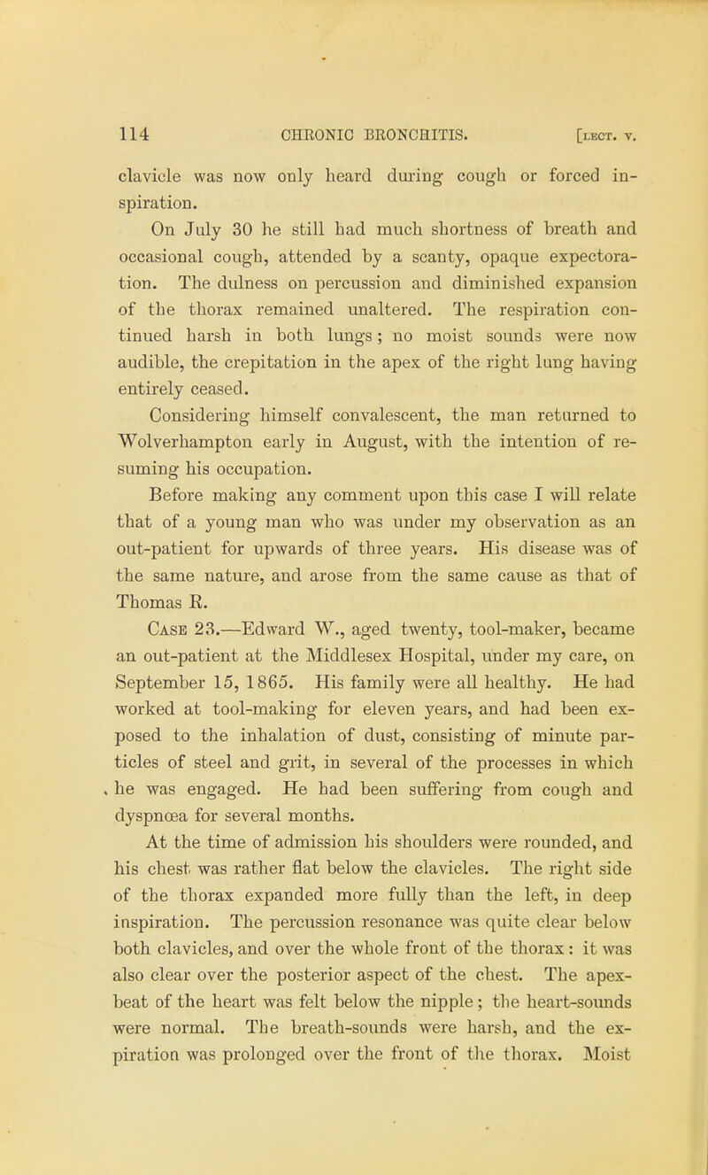 clavicle was now only heard during cough or forced in- spiration. On July 30 he still had much shortness of breath and occasional cough, attended by a scanty, opaque expectora- tion. The dulness on percussion and diminished expansion of the thorax remained unaltered. The respiration con- tinued harsh in both lungs; no moist sounds were now audible, the crepitation in the apex of the right lung having entirely ceased. Considering himself convalescent, the man returned to Wolverhampton early in August, with the intention of re- suming his occupation. Before making any comment upon this case I will relate that of a young man who was under my observation as an out-patient for upwards of three years. His disease was of the same nature, and arose from the same cause as that of Thomas R. Case 23.—Edward W., aged twenty, tool-maker, became an out-patient at the Middlesex Hospital, under my care, on September 15, 1865. His family were all healthy. He had worked at tool-making for eleven years, and had been ex- posed to the inhalation of dust, consisting of minute par- ticles of steel and grit, in several of the processes in which . he was engaged. He had been suffering from cough and dyspnoea for several months. At the time of admission his shoulders were rounded, and his chest was rather flat below the clavicles. The right side of the thorax expanded more fully than the left, in deep inspiration. The percussion resonance was quite clear below both clavicles, and over the whole front of the thorax: it was also clear over the posterior aspect of the chest. The apex- beat of the heart was felt below the nipple ; the heart-sounds were normal. The breath-sounds were harsh, and the ex- piration was prolonged over the front of the thorax. Moist