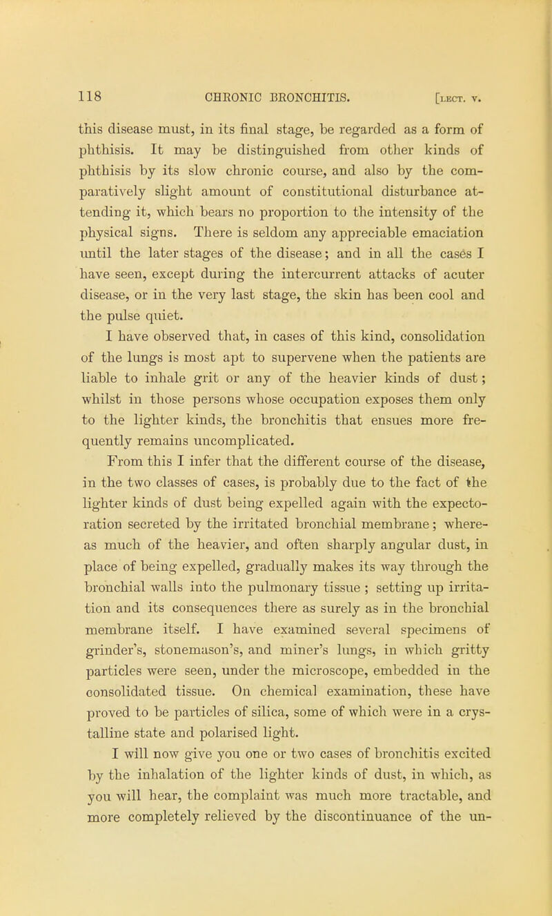 this disease must, in its final stage, be regarded as a form of phthisis. It may be distinguished from other kinds of phthisis by its slow chronic course, and also by the com- paratively slight amount of constitutional disturbance at- tending it, which bears no proportion to the intensity of the physical signs. There is seldom any appreciable emaciation until the later stages of the disease; and in all the cases I have seen, except during the intercurrent attacks of acuter disease, or in the very last stage, the skin has been cool and the pulse quiet. I have observed that, in cases of this kind, consolidation of the lungs is most apt to supervene when the patients are liable to inhale grit or any of the heavier kinds of dust; whilst in those persons whose occupation exposes them only to the lighter kinds, the bronchitis that ensues more fre- quently remains uncomplicated. From this I infer that the different course of the disease, in the two classes of cases, is probably due to the fact of the lighter kinds of dust being expelled again with the expecto- ration secreted by the irritated bronchial membrane; where- as much of the heavier, and often sharply angular dust, in place of being expelled, gradually makes its way through the bronchial walls into the pulmonary tissue ; setting up irrita- tion and its consequences there as surely as in the bronchial membrane itself. I have examined several specimens of grinder's, stonemason's, and miner's lungs, in which gritty particles were seen, under the microscope, embedded in the consolidated tissue. On chemical examination, these have proved to be particles of silica, some of which were in a crys- talline state and polarised light. I will now give you one or two cases of bronchitis excited by the inhalation of the lighter kinds of dust, in which, as you will hear, the complaint was much more tractable, and more completely relieved by the discontinuance of the un-