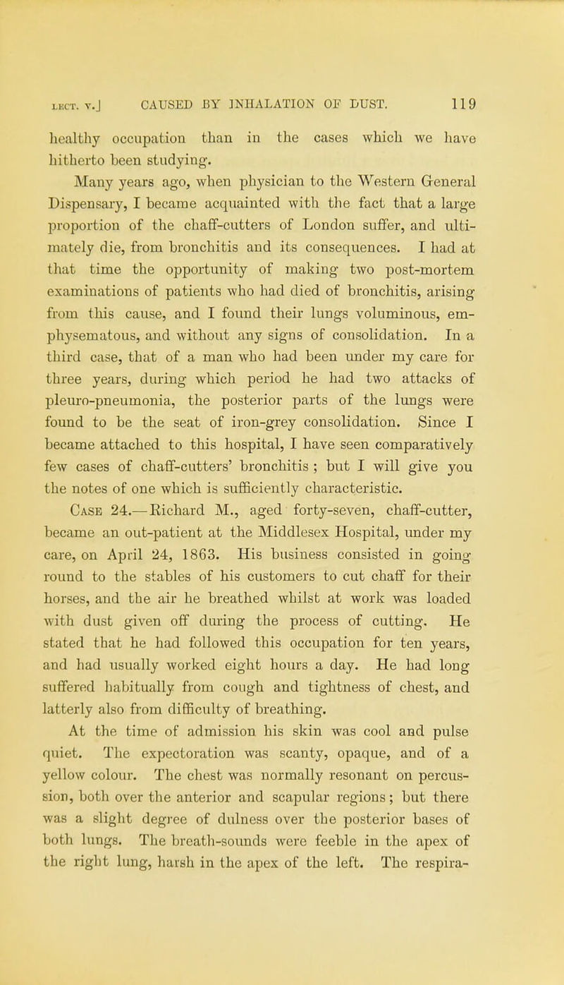 healthy occupation than in the cases which we have hitherto been studying. Many years ago, when physician to the Western General Dispensary, I became acquainted with the fact that a large proportion of the chaff-cutters of London suffer, and ulti- mately die, from bronchitis and its consequences. I had at that time the opportunity of making two post-mortem examinations of patients who had died of bronchitis, arising from this cause, and I found their lungs voluminous, em- physematous, and without any signs of consolidation. In a third case, that of a man who had been under my care for three years, during which period he had two attacks of pleuro-pneumonia, the posterior parts of the lungs were found to be the seat of iron-grey consolidation. Since I became attached to this hospital, I have seen comparatively few cases of chaff-cutters' bronchitis ; but I will give you the notes of one which is sufficiently characteristic. Case 24.—Eichard M., aged forty-seven, chaff-cutter, became an out-patient at the Middlesex Hospital, under my care, on April 24, 1863. His business consisted in going round to the stables of his customers to cut chaff for their horses, and the air he breathed whilst at work was loaded with dust given off during the process of cutting. He stated that he had followed this occupation for ten years, and had usually worked eight hours a day. He had long suffered habitually from cough and tightness of chest, and latterly also from difficulty of breathing. At the time of admission his skin was cool and pulse quiet. The expectoration was scanty, opaque, and of a yellow colour. The chest was normally resonant on percus- sion, both over the anterior and scapular regions; but there was a slight degree of dulness over the posterior bases of both lungs. The breath-sounds were feeble in the apex of the right lung, harsh in the apex of the left. The respira-