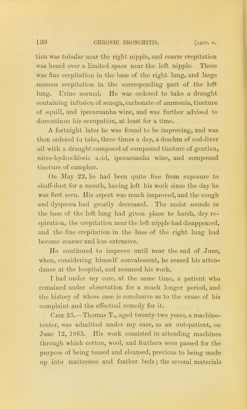 tion was tubular near the right nipple, and coarse crepitation was heard over a limited space near the left nipple. There was fine crepitation in the base of the right lung, and large mucous crepitation in the corresponding part of the left lung. Urine normal. He was ordered to take a draught containing infusion of senega, carbonate of ammonia, tincture of squill, and ipecacuanha wine, and was further advised to discontinue his occupation, at least for a time. A fortnight later he was found to be improving, and was then ordered to take, three times a day, a drachm of cod-liver oil with a draught composed of compound tincture of gentian, nitro-hydrochloric add, ipecacuanha wine, and compound tincture of camphor. On May 22, he had been quite free from exposure to chaff-dust for a month, having left his work since the day he was first seen. His aspect was much improved, and the cough and dyspnoea had greatly decreased. The moist sounds in the base of the left lung had given place to harsh, dry re- spiration, the crepitation near the left nipple had disappeaied, and the fine crepitation in the base of the right lung had become coarser and less extensive. He continued to improve until near the end of June, when, considering himself convalescent, he ceased his atten- dance at the hospital, and resumed his work. I had under my care, at the same time, a patient who remained under observation for a much longer period, and the history of whose case is conclusive as to the cause of his complaint and the effectual remedy for it. Case 25.—Thomas T., aged twenty-two years, a machine- tenter, was admitted under my care, as an out-patient, on June 12, 1863. His work consisted in attending machines through which cotton, wool, and feathers were passed for the purpose of being teased and cleansed, previous to being made up into mattresses and feather beds; the several materials