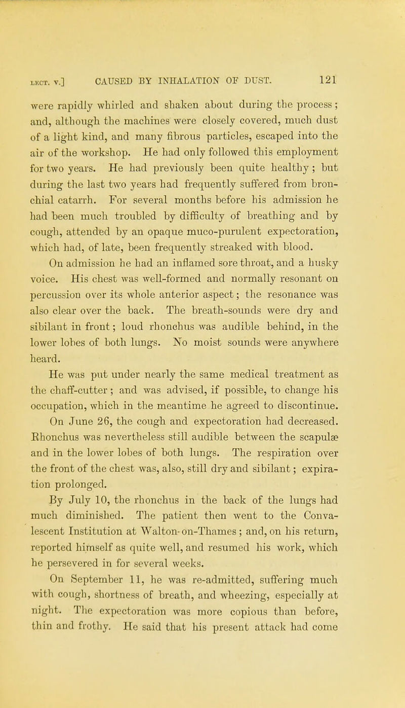 were rapidly whirled and shaken about during the process ; and, although the machines were closely covered, much dust of a light kind, and many fibrous particles, escaped into the air of the workshop. He had only followed this employment for two years. He had previously been quite healthy; but during the last two years had frequently suffered from bron- chial catarrh. For several months before his admission he had been much troubled by difficulty of breathing and by cough, attended by an opaque muco-purulent expectoration, which had, of late, been frequently streaked with blood. On admission he had an inflamed sore throat, and a husky voice. His chest was well-formed and normally resonant on percussion over its whole anterior aspect; the resonance was also clear over the back. The breath-sounds were dry and sihilant in front; loud rhonchus was audible behind, in the lower lobes of both lungs. No moist sounds were anywhere heard. He was put under nearly the same medical treatment as the chaff-cutter ; and was advised, if possible, to change his occupation, which in the meantime he agreed to discontinue. On June 26, the cough and expectoration had decreased. Ehonchus was nevertheless still audible between the scapula? and in the lower lobes of both lungs. The respiration over the front of the chest was, also, still dry and sibilant; expira- tion prolonged. By July 10, the rhonchus in the back of the lungs had much diminished. The patient then went to the Conva- lescent Institution at Walton-on-Thames; and, on his return, reported himself as quite well, and resumed his work, which he persevered in for several weeks. On September 11, he was re-admitted, suffering much with cough, shortness of breath, and wheezing, especially at night. The expectoration was more copious than before, th in and frothy. He said that his present attack had come