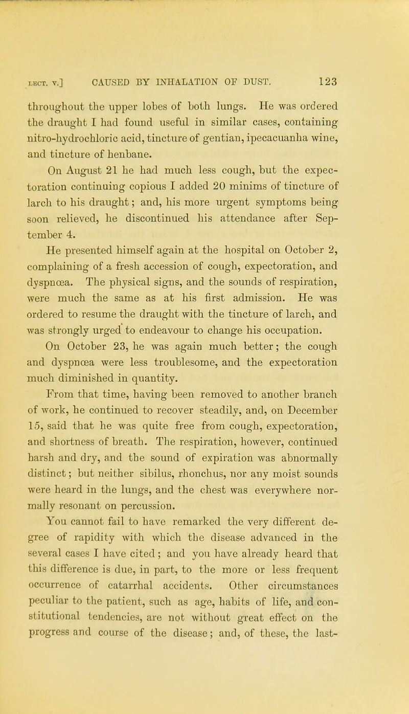 throughout the upper lobes of both lungs. He was ordered the draught I had found useful in similar cases, containing nitro-hydrochloric acid, tincture of gentian, ipecacuanha wine, and tincture of henbane. On August 21 he had much less cough, but the expec- toration continuing copious I added 20 minims of tincture of larch to his draught; and, his more urgent symptoms being soon relieved, he discontinued his attendance after Sep- tember 4. He presented himself again at the hospital on October 2, complaining of a fresh accession of cough, expectoration, and dyspnoea. The physical signs, and the sounds of respiration, were much the same as at his first admission. He was ordered to resume the draught with the tincture of larch, and was strongly urged to endeavour to change his occupation. On October 23, he was again much better; the cough and dyspnoea were less troublesome, and the expectoration much diminished in quantity. From that time, having been removed to another branch of work, he continued to recover steadily, and, on December 15, said that he was quite free from cough, expectoration, and shortness of breath. The respiration, however, continued harsh and dry, and the sound of expiration was abnormally distinct; but neither sibilus, rhonchus, nor any moist sounds were heard in the lungs, and the chest was everywhere nor- mally resonant on percussion. You cannot fail to have remarked the very different de- gree of rapidity with which the disease advanced in the several cases I have cited ; and you have already heard that this difference is due, in part, to the more or less frequent occurrence of catarrhal accidents. Other circumstances peculiar to the patient, such as age, habits of life, and con- stitutional tendencies, are not without great effect on the progress and course of the disease; and, of these, the last-