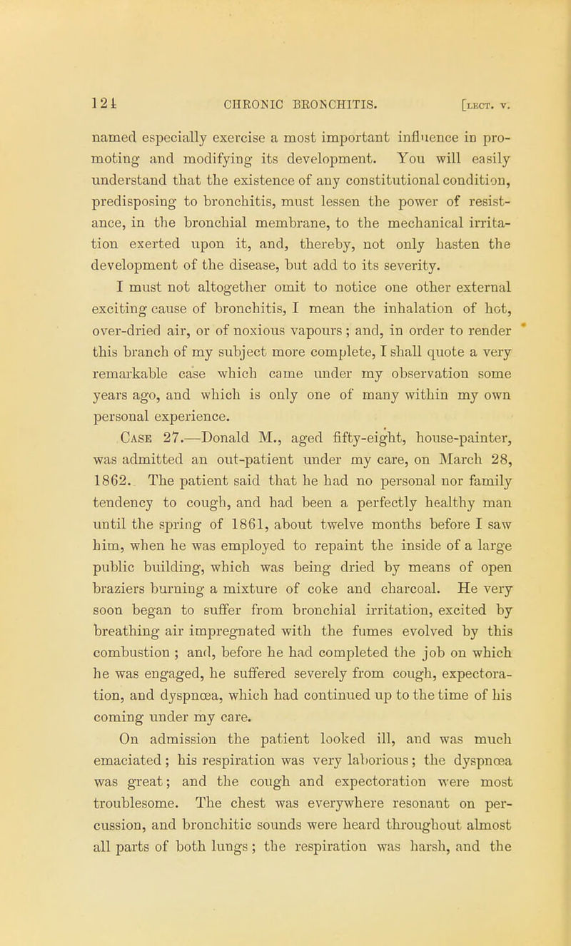 named especially exercise a most important influence in pro- moting and modifying its development. You will easily understand that the existence of any constitutional condition, predisposing to bronchitis, must lessen the power of resist- ance, in the bronchial membrane, to the mechanical irrita- tion exerted upon it, and, thereby, not only hasten the development of the disease, but add to its severity. I must not altogether omit to notice one other external exciting cause of bronchitis, I mean the inhalation of hot, over-dried air, or of noxious vapours; and, in order to render this branch of my subject more complete, I shall quote a very remarkable case which came under my observation some years ago, and which is only one of many within my own personal experience. Case 27.—Donald M., aged fifty-eight, house-painter, was admitted an out-patient under my care, on March 28, 1862. The patient said that he had no personal nor family tendency to cough, and had been a perfectly healthy man until the spring of 1861, about twelve months before I saw him, when he was employed to repaint the inside of a large public building, which was being dried by means of open braziers burning a mixture of coke and charcoal. He very soon began to suffer from bronchial irritation, excited by breathing air impregnated with the fumes evolved by this combustion ; and, before he had completed the job on which he was engaged, he suffered severely from cough, expectora- tion, and dyspnoea, which had continued up to the time of his coming under my care. On admission the patient looked ill, aud was much emaciated; his respiration was very laborious; the dyspncea was great; and the cough and expectoration were most troublesome. The chest was everywhere resonant on per- cussion, and bronchitic sounds were heard throughout almost all parts of both lungs; the respiration was harsh, and the