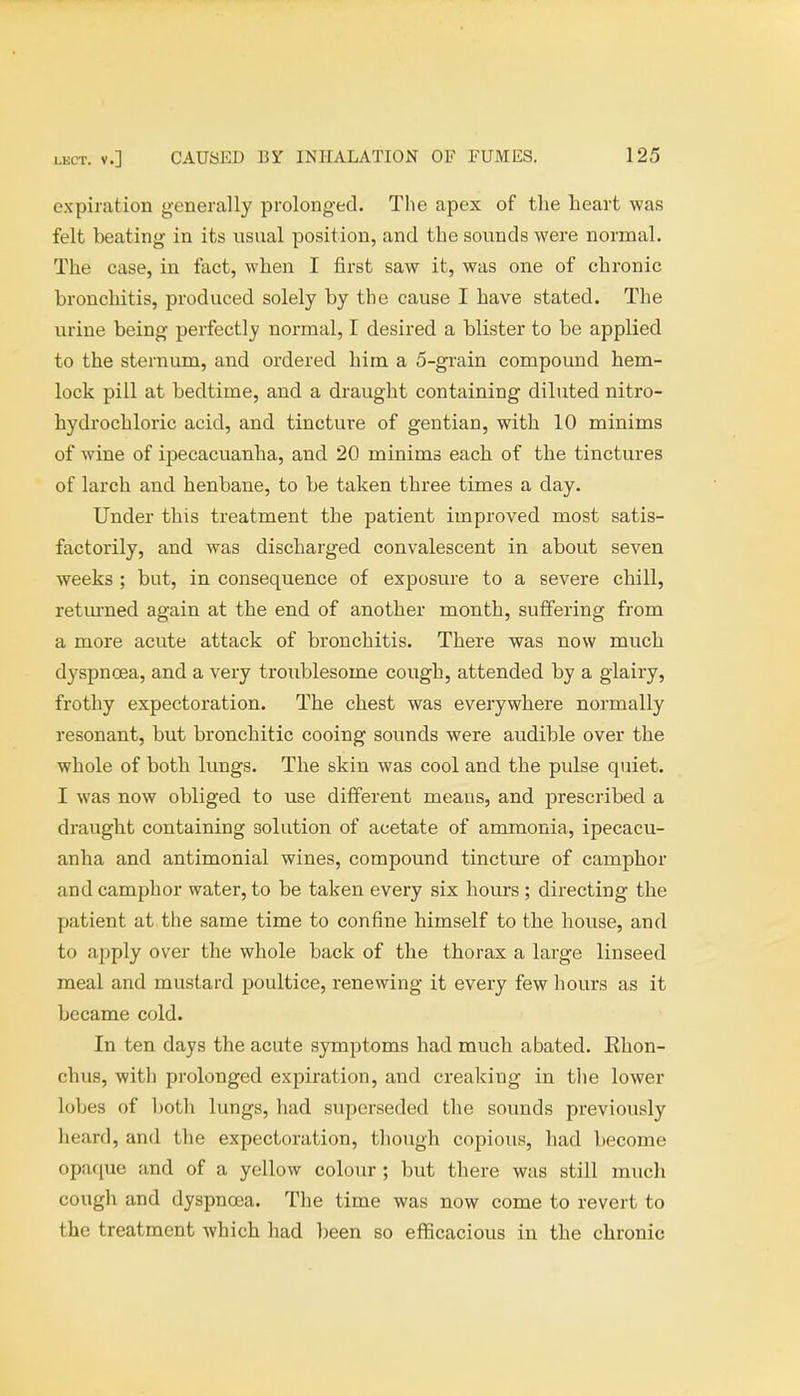 expiration generally prolonged. The apex of the heart was felt beating in its usual position, and the sounds were normal. The case, in fact, when I first saw it, was one of chronic bronchitis, produced solely by the cause I have stated. The urine being perfectly normal, I desired a blister to be applied to the sternum, and ordered him a 5-grain compound hem- lock pill at bedtime, and a draught containing diluted nitro- hydrochloric acid, and tincture of gentian, with 10 minims of wine of ipecacuanha, and 20 minims each of the tinctures of larch and henbane, to be taken three times a day. Under this treatment the patient improved most satis- factorily, and was discharged convalescent in about seven weeks ; but, in consequence of exposure to a severe chill, returned again at the end of another month, suffering from a more acute attack of bronchitis. There was now much dyspnoea, and a very troublesome cough, attended by a glairy, frothy expectoration. The chest was everywhere normally resonant, but bronchitic cooing sounds were audible over the whole of both lungs. The skin was cool and the pulse quiet. I was now obliged to use different means, and prescribed a draught containing solution of acetate of ammonia, ipecacu- anha and antimonial wines, compound tincture of camphor and camphor water, to be taken every six hours ; directing the patient at the same time to confine himself to the house, and to apply over the whole back of the thorax a large linseed meal and mustard poultice, renewing it every few hours as it became cold. In ten days the acute symptoms had much abated. Ehon- chus, witli prolonged expiration, and creaking in the lower lobes of both lungs, had superseded the sounds previously heard, and the expectoration, though copious, had become opaque and of a yellow colour; but there was still much cough and dyspnoea. The time was now come to revert to the treatment which had been so efficacious in the chronic