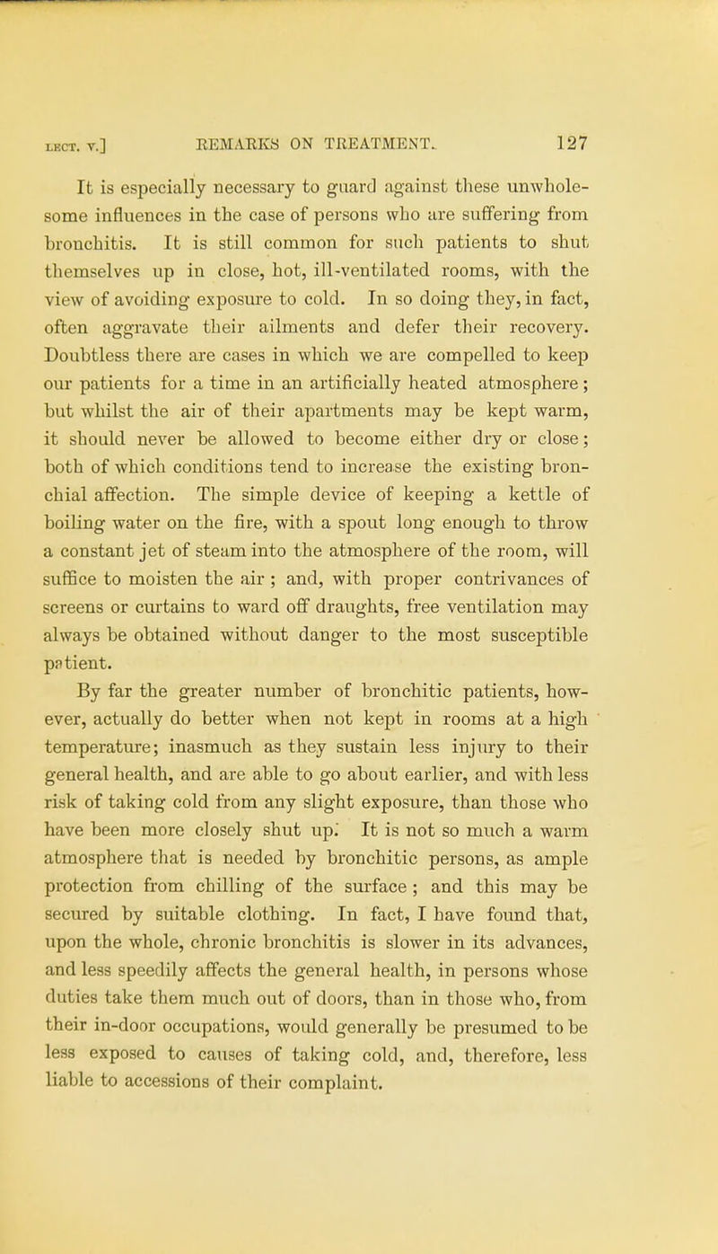 It is especially necessary to guard against these unwhole- some influences in the case of persons who are suffering from bronchitis. It is still common for such patients to shut themselves up in close, hot, ill-ventilated rooms, with the view of avoiding exposure to cold. In so doing they, in fact, often aggravate their ailments and defer their recovery. Doubtless there are cases in which we are compelled to keep our patients for a time in an artificially heated atmosphere; but whilst the air of their apartments may be kept warm, it should never be allowed to become either dry or close; both of which conditions tend to increase the existing bron- chial affection. The simple device of keeping a kettle of boiling water on the fire, with a spout long enough to throw a constant jet of steam into the atmosphere of the room, will suffice to moisten the air ; and, with proper contrivances of screens or curtains to ward off draughts, free ventilation may always be obtained without danger to the most susceptible pa tient. By far the greater number of bronchitic patients, how- ever, actually do better when not kept in rooms at a high temperature; inasmuch as they sustain less injury to their general health, and are able to go about earlier, and with less risk of taking cold from any slight exposure, than those who have been more closely shut up.' It is not so much a warm atmosphere that is needed by bronchitic persons, as ample protection from chilling of the surface ; and this may be secured by suitable clothing. In fact, I have found that, upon the whole, chronic bronchitis is slower in its advances, and less speedily affects the general health, in persons whose duties take them much out of doors, than in those who, from their in-door occupations, would generally be presumed to be less exposed to causes of taking cold, and, therefore, less liable to accessions of their complaint.