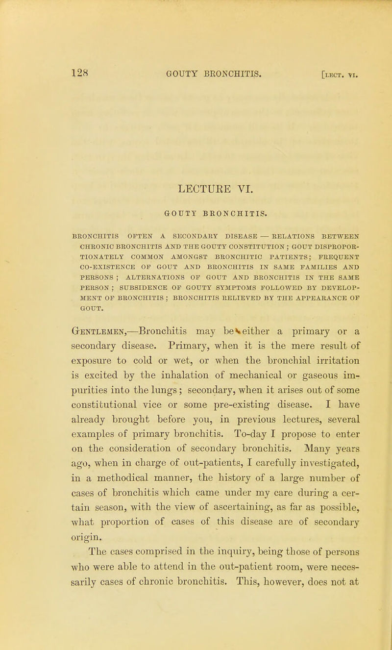 LECTURE VI. GOUTY BRONCHITIS. BRONCHITIS OFTEN A SECONDARY DISEASE — RELATIONS BETWEEN CHRONIC BRONCHITIS AND THE GOUTY CONSTITUTION ; GOUT DISPROPOR- TIONATELY COMMON AMONGST BRONCHITIC PATIENTS; FREQUENT CO-EXISTENCE OF GOUT AND BRONCHITIS IN SAME FAMILIES AND PERSONS J ALTERNATIONS OF GOUT AND BRONCHITIS IN THE SAME PERSON ; SUBSIDENCE OF GOUTY SYMPTOMS FOLLOWED BY DEVELOP- MENT OF BRONCHITIS ; BRONCHITIS RELIEVED BY THE APPEARANCE OF GOUT. Gentlemen,—Bronchitis may be*either a primary or a secondary disease. Primary, when it is the mere result of exposure to cold or wet, or when the bronchial irritation is excited by the inhalation of mechanical or gaseous im- purities into the lungs; secondary, when it arises out of some constitutional vice or some pre-existing disease. I have already brought before you, in previous lectures, several examples of primary bronchitis. To-day I propose to enter on the consideration of secondary bronchitis. Many years ago, when in charge of out-patients, I carefully investigated, in a methodical manner, the history of a large number of cases of bronchitis which came under my care during a cer- tain season, with the view of ascertaining, as far as possible, what proportion of cases of this disease are of secondary origin. The cases comprised in the inquiry, being those of persons who were able to attend in the out-patient room, were neces- sarily cases of chronic bronchitis. This, however, does not at
