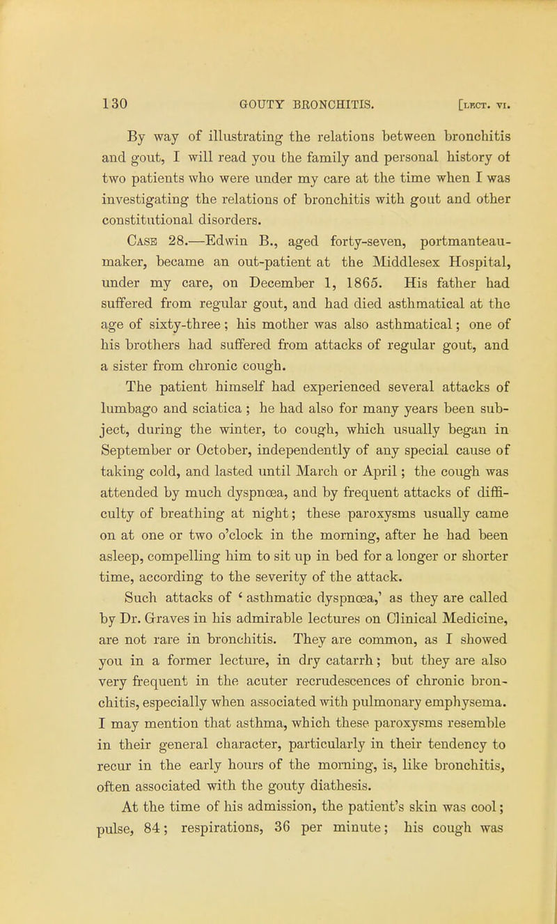 By way of illustrating the relations between bronchitis and gout, I will read you the family and personal history ot two patients who were under my care at the time when I was investigating the relations of bronchitis with gout and other constitutional disorders. Case 28.—Edwin B., aged forty-seven, portmanteau- maker, became an out-patient at the Middlesex Hospital, under my care, on December 1, 1865. His father had suffered from regular gout, and had died asthmatical at the age of sixty-three; his mother was also asthmatical; one of his brothers had suffered from attacks of regular gout, and a sister from chronic cough. The patient himself had experienced several attacks of lumbago and sciatica; he had also for many years been sub- ject, during the winter, to cough, which usually began in September or October, independently of any special cause of taking cold, and lasted until March or April; the cough was attended by much dyspnoea, and by frequent attacks of diffi- culty of breathing at night; these paroxysms usually came on at one or two o'clock in the morning, after he had been asleep, compelling him to sit up in bed for a longer or shorter time, according to the severity of the attack. Such attacks of * asthmatic dyspnoea,' as they are called by Dr. Graves in his admirable lectures on Clinical Medicine, are not rare in bronchitis. They are common, as I showed you in a former lecture, in dry catarrh; but they are also very frequent in the acuter recrudescences of chronic bron- chitis, especially when associated with pulmonary emphysema. I may mention that asthma, which these paroxysms resemble in their general character, particularly in their tendency to recur in the early hours of the morning, is, like bronchitis, often associated with the gouty diathesis. At the time of his admission, the patient's skin was cool; pulse, 84; respirations, 36 per minute; his cough was