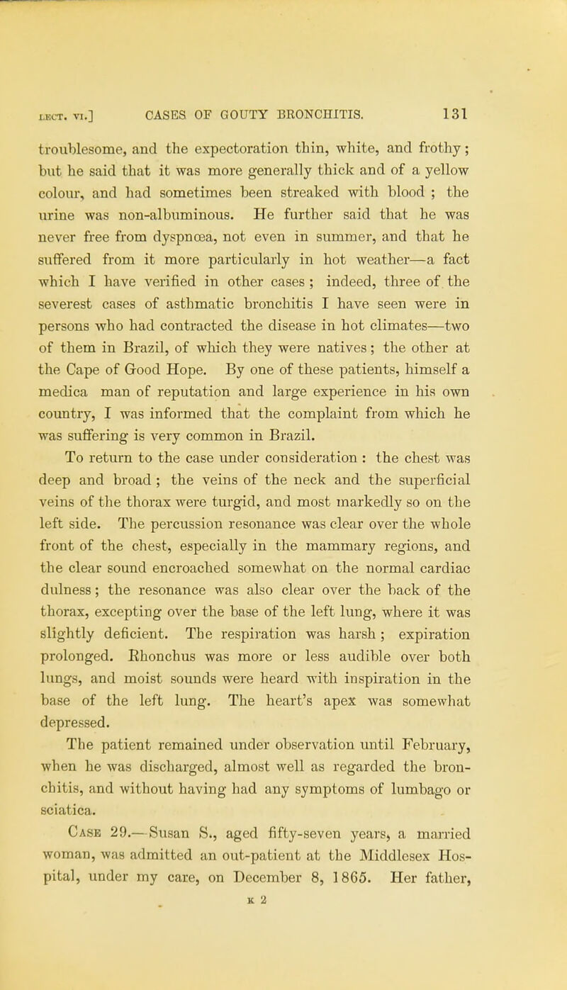 troublesome, and the expectoration thin, white, and frothy; but he said that it was more generally thick and of a yellow colour, and had sometimes been streaked with blood ; the urine was non-albuminous. He further said that he was never free from dyspnoea, not even in summer, and that he suffered from it more particularly in hot weather—a fact which I have verified in other cases ; indeed, three of the severest cases of asthmatic bronchitis I have seen were in persons who had contracted the disease in hot climates—two of them in Brazil, of which they were natives; the other at the Cape of Good Hope. By one of these patients, himself a medica man of reputation and large experience in his own country, I was informed that the complaint from which he was suffering is very common in Brazil. To return to the case under consideration : the chest was deep and broad ; the veins of the neck and the superficial veins of the thorax were turgid, and most markedly so on the left side. The percussion resonance was clear over the whole front of the chest, especially in the mammary regions, and the clear sound encroached somewhat on the normal cardiac dulness; the resonance was also clear over the back of the thorax, excepting over the base of the left lung, where it was slightly deficient. The respiration was harsh; expiration prolonged. Ehonchus was more or less audible over both lungs, and moist sounds were heard with inspiration in the base of the left lung. The heart's apex was somewhat depressed. The patient remained under observation until February, when he was discharged, almost well as regarded the bron- chitis, and without having had any symptoms of lumbago or sciatica. Case 29.—Susan S., aged fifty-seven years, a married woman, was admitted an out-patient at the Middlesex Hos- pital, under my care, on December 8, 1865. Her father,