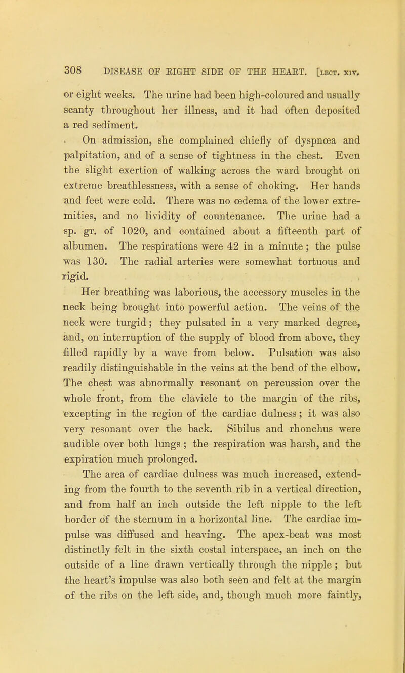 or eight weeks. The urine had been high-coloured and usually scanty throughout her illness, and it had often deposited a red sediment. On admission, she complained chiefly of dyspnoea and palpitation, and of a sense of tightness in the chest. Even the slight exertion of walking across the ward brought on extreme breathlessness, with a sense of choking. Her hands and feet were cold. There was no oedema of the lower extre- mities, and no lividity of countenance. The urine had a sp. gr. of 1020, and contained about a fifteenth part of albumen. The respirations were 42 in a minute ; the pulse was 130. The radial arteries were somewhat tortuous and rigid. Her breathing was laborious, the accessory muscles in the neck being brought into powerful action. The veins of the neck were turgid; they pulsated in a very marked degree, and, on interruption of the supply of blood from above, they filled rapidly by a wave from below. Pulsation was also readily distinguishable in the veins at the bend of the elbow. The chest was abnormally resonant on percussion over the whole front, from the clavicle to the margin of the ribs, excepting in the region of the cardiac dulness ; it was also very resonant over the back. Sibilus and rhonchus were audible over both lungs ; the respiration was harsh, and the expiration much prolonged. The area of cardiac dulness was much increased, extend- ing from the fourth to the seventh rib in a vertical direction, and from half an inch outside the left nipple to the left border of the sternum in a horizontal line. The cardiac im- pulse was diffused and heaving. The apex-beat was most distinctly felt in the sixth costal interspace, an inch on the outside of a line drawn vertically through the nipple ; but the heart's impulse was also both seen and felt at the margin of the ribs on the left side, and, though much more faintly,