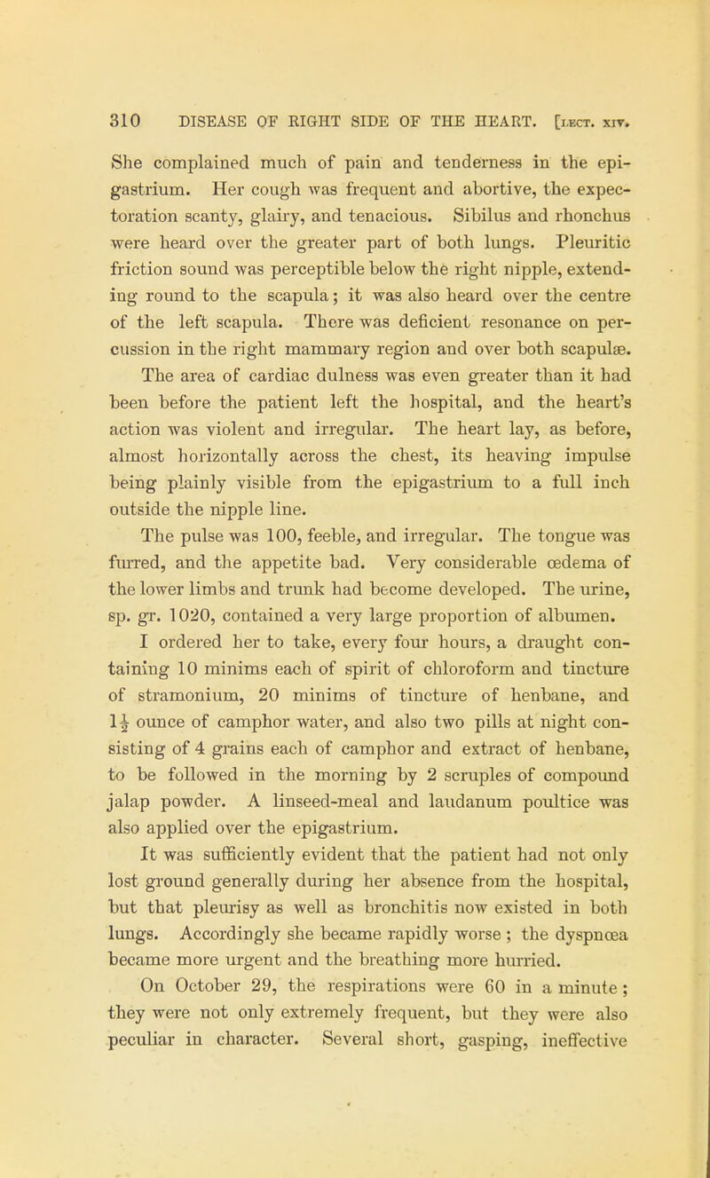 She complained much of pain and tenderness in the epi- gastrium. Her cough was frequent and abortive, the expec- toration scanty, glairy, and tenacious. Sibilus and rhonchus were heard over the greater part of both lungs. Pleuritic friction sound was perceptible below the right nipple, extend- ing round to the scapula; it was also heard over the centre of the left scapula. There was deficient resonance on per- cussion in the right mammary region and over both scapulae. The area of cardiac dulness was even greater than it had been before the patient left the hospital, and the heart's action was violent and irregular. The heart lay, as before, almost horizontally across the chest, its heaving impulse being plainly visible from the epigastrium to a full inch outside the nipple line. The pulse was 100, feeble, and irregular. The tongue was furred, and the appetite bad. Very considerable oedema of the lower limbs and trunk had become developed. The urine, sp. gr. 1020, contained a very large proportion of albumen. I ordered her to take, every four hours, a draught con- taining 10 minims each of spirit of chloroform and tincture of stramonium, 20 minims of tincture of henbane, and 1^ ounce of camphor water, and also two pills at night con- sisting of 4 grains each of camphor and extract of henbane, to be followed in the morning by 2 scruples of compound jalap powder. A linseed-meal and laudanum poultice was also applied over the epigastrium. It was sufficiently evident that the patient had not only lost ground generally during her absence from the hospital, but that pleurisy as well as bronchitis now existed in both lungs. Accordingly she became rapidly worse ; the dyspnoea became more urgent and the breathing more hurried. On October 29, the respirations were 60 in a minute; they were not only extremely frequent, but they were also peculiar in character. Several short, gasping, ineffective