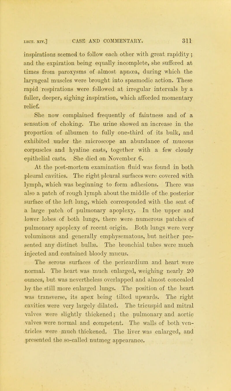 inspirations seemed to follow each other with great rapidity; and the expiration being equally incomplete, she suffered at times from paroxysms of almost apncea, during which the laryngeal muscles were brought into spasmodic action. These rapid respirations were followed at irregular intervals by a fuller, deeper, sighing inspiration, which afforded momentary relief. She now complained frequently of faintness and of a sensation of choking. The urine showed an increase in the proportion of albumen to fully one-third of its bulk, and exhibited under the microscope an abundance of mucous corpuscles and hyaline casts, together with a few cloudy epithelial casts. She died on November 6. At the post-mortem examination fluid was found in both pleural cavities. The right pleural surfaces were covered with lymph, which was beginning to form adhesions. There was also a patch of rough lymph about the middle of the posterior surface of the left lung, which corresponded with the seat of a large patch of pulmonary apoplexy. In the upper and lower lobes of both lungs, there were numerous patches of pulmonary apoplexy of recent origin. Both lungs were very voluminous and generally emphysematous, but neither pre- sented any distinct bullae. The bronchial tubes were much injected and contained bloody mucus. The serous surfaces of the pericardium and heart were normal. The heart was much enlarged, weighing nearly 20 ounces, but was nevertheless overlapped and almost concealed by the still more enlarged lungs. The position of the heart was transverse, its apex being tilted upwards. The right cavities were very largely dilated. The tricuspid and mitral valves were slightly thickened; the pulmonary and aortic valves were normal and competent. The walls of both ven- tricles were much thickened. The liver was enlarged, and presented the so-called nutmeg appearance.