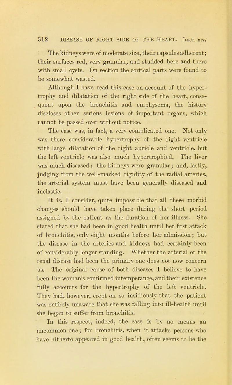The kidneys were of moderate size, their capsules adherent; their surfaces red, very granular, and studded here and there with small cysts. On section the cortical parts were found to be somewhat wasted. Although I have read this case on account of the hyper- trophy and dilatation of the right side of the heart, conse- quent upon the bronchitis and emphysema, the history discloses other serious lesions of important organs, which cannot be passed over without notice. The case was, in fact, a very complicated one. Not only was there considerable hypertrophy of the right ventricle with large dilatation of the right auricle and ventricle, but the left ventricle was also much hypertrophied. The liver was much diseased ; the kidneys were granular; and, lastly, judging from the well-marked rigidity of the radial arteries, the arterial system must have been generally diseased and inelastic. It is, I consider, quite impossible that all these morbid changes should have taken place during the short period assigned by the patient as the duration of her illness. She stated that she had been in good health until her first attack of bronchitis, only eight months before her admission; but the disease in the arteries and kidneys had certainly been of considerably longer standing. Whether the arterial or the renal disease had been the primary one does not now concern us. The original cause of both diseases I believe to have been the woman's confirmed intemperance, and their existence fully accounts for the hypertrophy of the left ventricle. They had, however, crept on so insidiously that the patient was entirely unaware that she was falling into ill-health until she began to suffer from bronchitis. In this respect, indeed, the case is by no means an imcommon one; for bronchitis, when it attacks persons who have hitherto appeared in good health, often seems to be the