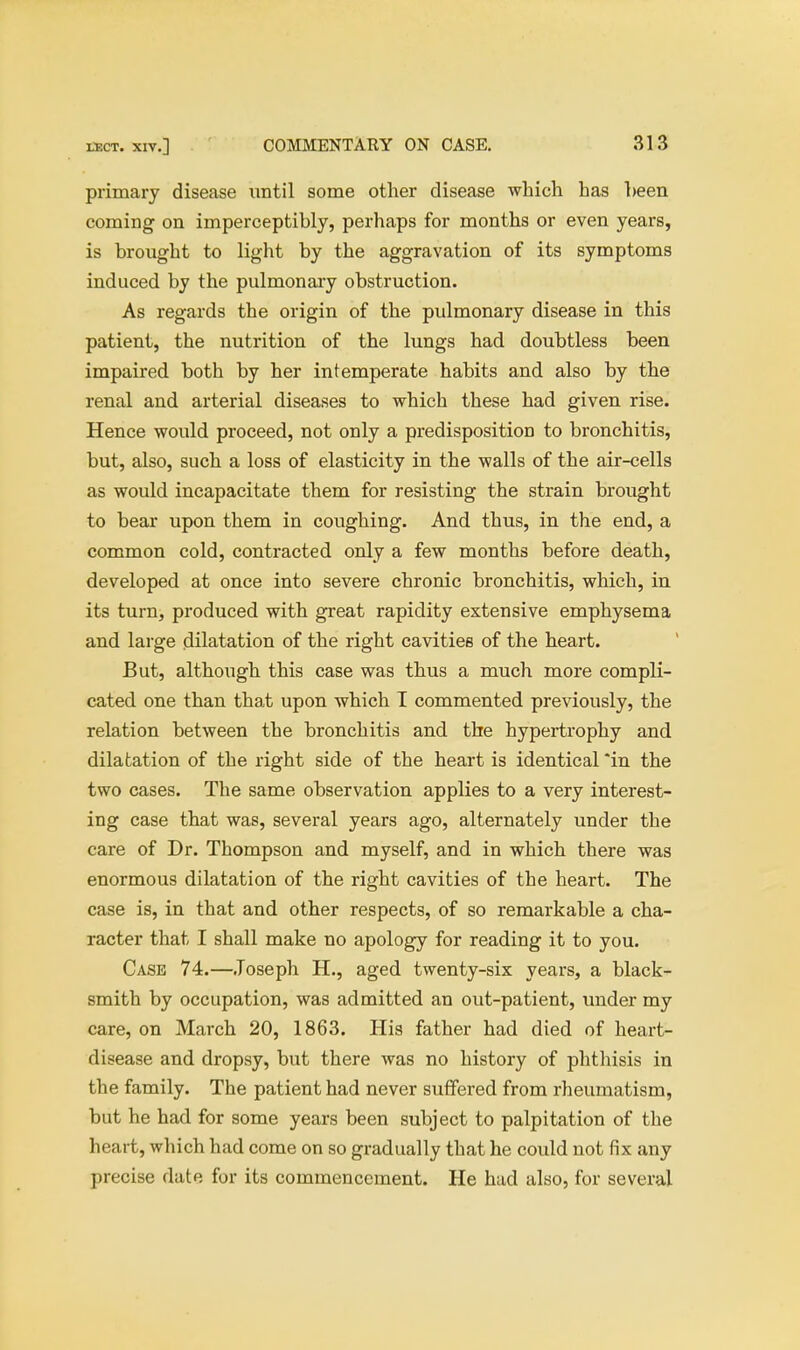 primary disease until some other disease which has heen coming on imperceptibly, perhaps for months or even years, is brought to light by the aggravation of its symptoms induced by the pulmonary obstruction. As regards the origin of the pulmonary disease in this patient, the nutrition of the lungs had doubtless been impaired both by her intemperate habits and also by the renal and arterial diseases to which these had given rise. Hence would proceed, not only a predisposition to bronchitis, but, also, such a loss of elasticity in the walls of the air-cells as would incapacitate them for resisting the strain brought to bear upon them in coughing. And thus, in the end, a common cold, contracted only a few months before death, developed at once into severe chronic bronchitis, which, in its turn, produced with great rapidity extensive emphysema and large dilatation of the right cavities of the heart. But, although this case was thus a much more compli- cated one than that upon which I commented previously, the relation between the bronchitis and the hypertrophy and dilatation of the right side of the heart is identical *in the two cases. The same observation applies to a very interest- ing case that was, several years ago, alternately under the care of Dr. Thompson and myself, and in which there was enormous dilatation of the right cavities of the heart. The case is, in that and other respects, of so remarkable a cha- racter that I shall make no apology for reading it to you. Case 74.—Joseph H., aged twenty-six years, a black- smith by occupation, was admitted an out-patient, under my care, on March 20, 1863. His father had died of heart- disease and dropsy, but there was no history of phthisis in the family. The patient had never suffered from rheumatism, but he had for some years been subject to palpitation of the heart, which had come on so gradually that he could not fix any precise date for its commencement. He had also, for several