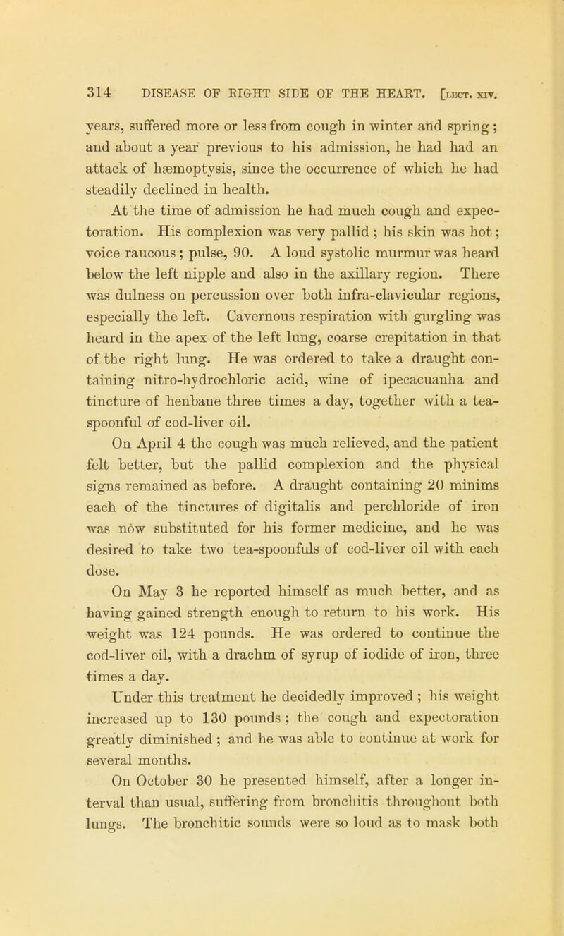 years, suffered more or less from cough in winter and spring; and about a year previous to his admission, he had had an attack of haemoptysis, since the occurrence of which he had steadily declined in health. At the time of admission he had much cough and expec- toration. His complexion was very pallid ; his skin was hot; voice raucous; pulse, 90. A loud systolic murmur was heard below the left nipple and also in the axillary region. There was dulness on percussion over both infra-clavicular regions, especially the left. Cavernous respiration with gurgling was heard in the apex of the left lung, coarse crepitation in that of the right lung. He was ordered to take a draught con- taining nitro-hydrochloric acid, wine of ipecacuanha and tincture of henbane three times a day, together with a tea- spoonful of cod-liver oil. On April 4 the cough was much relieved, and the patient •felt better, but the pallid complexion and the physical signs remained as before. A draught containing 20 minims each of the tinctures of digitalis and perchloride of iron was now substituted for his former medicine, and he was desired to take two tea-spoonfuls of cod-liver oil with each dose. On May 3 he reported himself as much better, and as having gained strength enough to return to his work. His weight was 124 pounds. He was ordered to continue the cod-liver oil, with a drachm of syrup of iodide of iron, three times a day. Under this treatment he decidedly improved ; his weight increased up to 130 pounds ; the cough and expectoration greatly diminished; and he was able to continue at work for several months. On October 30 he presented himself, after a longer in- terval than usual, suffering from bronchitis throughout both lungs. The bronchitic sounds were so loud as to mask both