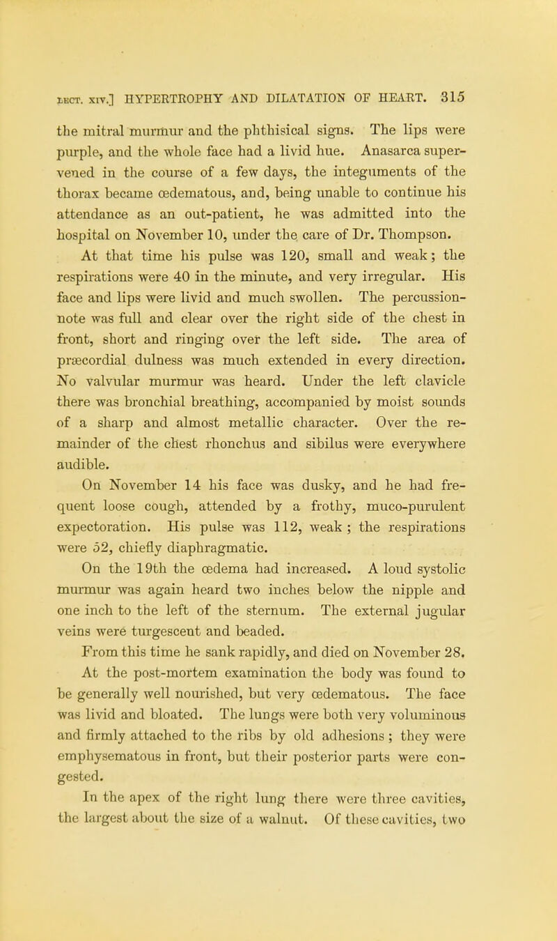the mitral murmur and the phthisical signs. The lips were purple, and the whole face had a livid hue. Anasarca super- vened in the course of a few days, the integuments of the thorax became cedematous, and, being unable to continue his attendance as an out-patient, he was admitted into the hospital on November 10, under the care of Dr. Thompson. At that time his pulse was 120, small and weak; the respirations were 40 in the minute, and very irregular. His face and lips were livid and much swollen. The percussion- note was full and clear over the right side of the chest in front, short and ringing over the left side. The area of precordial dulness was much extended in every direction. No valvular murmur was heard. Under the left clavicle there was bronchial breathing, accompanied by moist sounds of a sharp and almost metallic character. Over the re- mainder of the chest rhonchus and sibilus were everywhere audible. On November 14 his face was dusky, and he had fre- quent loose cough, attended by a frothy, muco-purulent expectoration. His pulse was 112, weak ; the respirations were 52, chiefly diaphragmatic. On the 19th the oedema had increased. A loud systolic murmur was again heard two inches below the nipple and one inch to the left of the sternum. The external jugidar veins were turgescent and beaded. From this time he sank rapidly, and died on November 28. At the post-mortem examination the body was found to be generally well nourished, but very cedematous. The face was livid and bloated. The lungs were both very voluminous and firmly attached to the ribs by old adhesions ; they were emphysematous in front, but their posterior parts were con- gested. In the apex of the right lung there were three cavities, the largest about the size of a walnut. Of these cavities, two