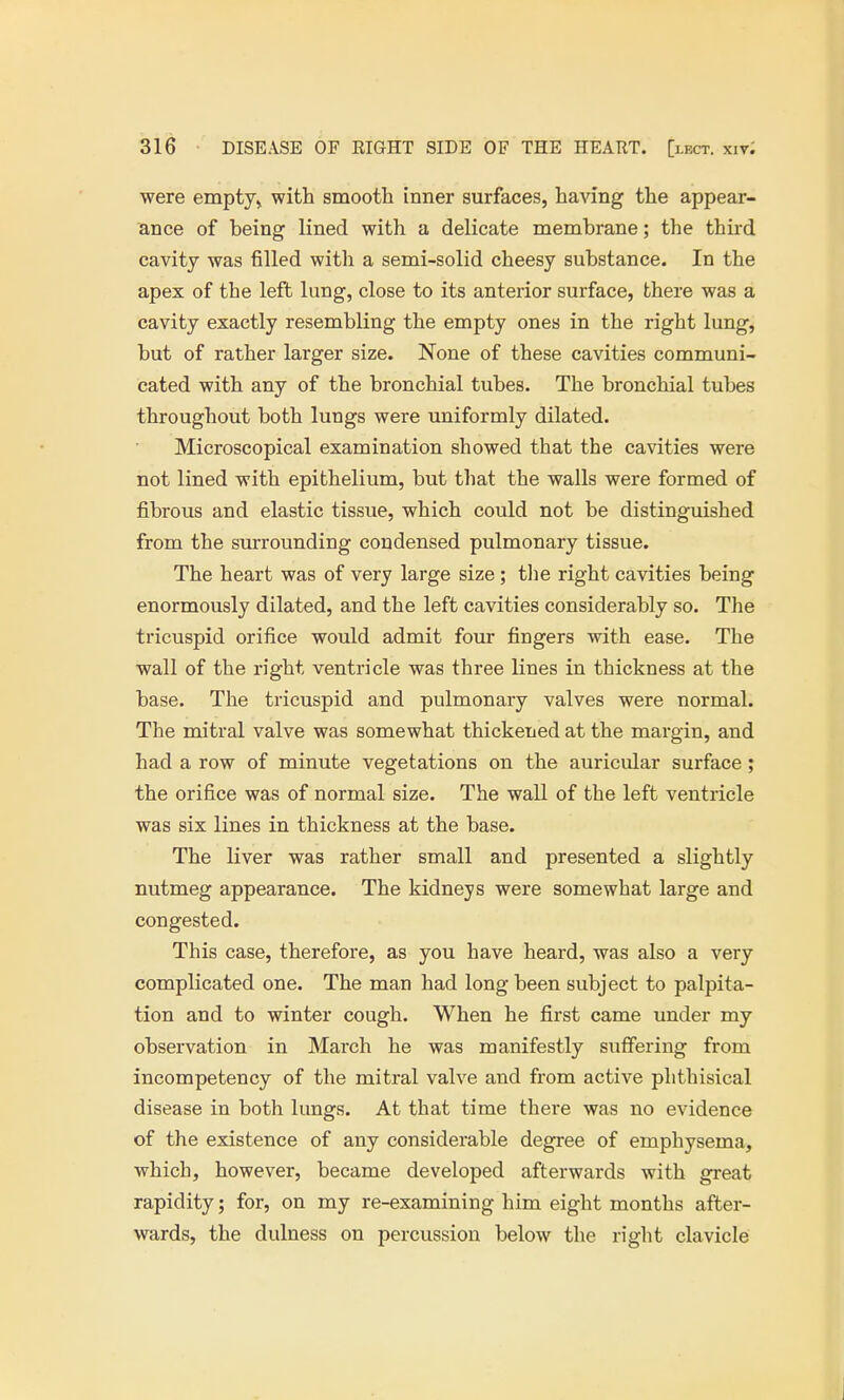 were empty, with smooth inner surfaces, having the appear- ance of being lined with a delicate membrane; the third cavity was filled with a semi-solid cheesy substance. In the apex of the left lung, close to its anterior surface, there was a cavity exactly resembling the empty ones in the right lung, but of rather larger size. None of these cavities communi- cated with any of the bronchial tubes. The bronchial tubes throughout both lungs were uniformly dilated. Microscopical examination showed that the cavities were not lined with epithelium, but that the walls were formed of fibrous and elastic tissue, which could not be distinguished from the surrounding condensed pulmonary tissue. The heart was of very large size; the right cavities being enormously dilated, and the left cavities considerably so. The tricuspid orifice would admit four fingers with ease. The wall of the right ventricle was three lines in thickness at the base. The tricuspid and pulmonary valves were normal. The mitral valve was somewhat thickened at the margin, and had a row of minute vegetations on the auricular surface; the orifice was of normal size. The wall of the left ventricle was six lines in thickness at the base. The liver was rather small and presented a slightly nutmeg appearance. The kidneys were somewhat large and congested. This case, therefore, as you have heard, was also a very complicated one. The man had long been subject to palpita- tion and to winter cough. When he first came under my observation in March he was manifestly suffering from incompetency of the mitral valve and from active phthisical disease in both lungs. At that time there was no evidence of the existence of any considerable degree of emphysema, which, however, became developed afterwards with great rapidity; for, on my re-examining him eight months after- wards, the dulness on percussion below the right clavicle