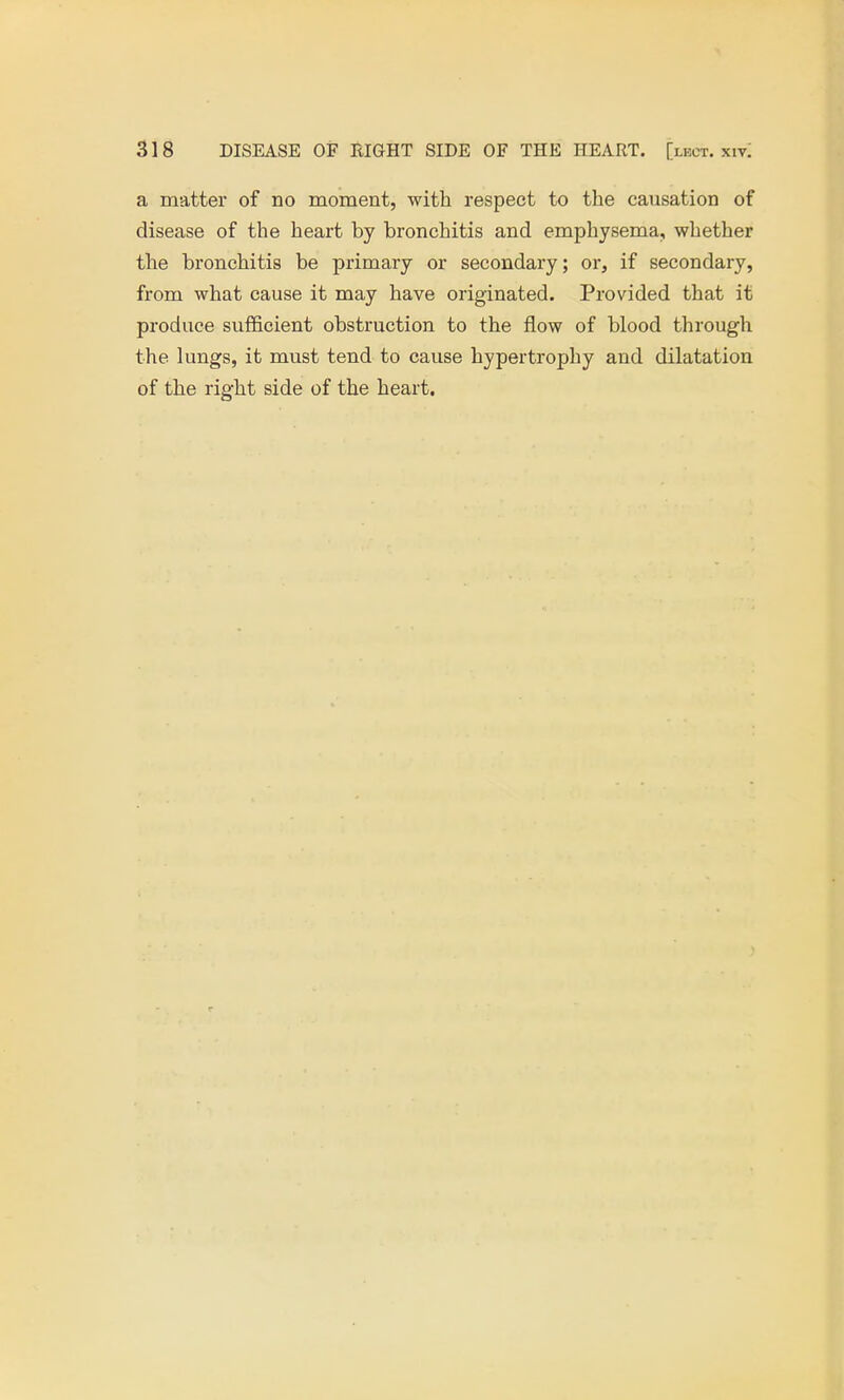 a matter of no moment, with respect to the causation of disease of the heart hy bronchitis and emphysema, whether the bronchitis be primary or secondary; or, if secondary, from what cause it may have originated. Provided that it produce sufficient obstruction to the flow of blood through the lungs, it must tend to cause hypertrophy and dilatation of the right side of the heart.