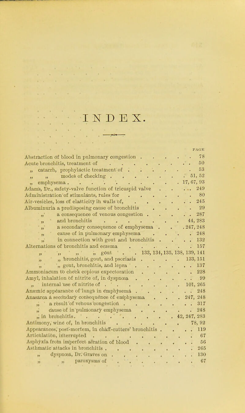 INDEX. PAGE Abstraction of blood in pulmonary congestion . . . . . 78 Acute bronchitis, treatment of .50 „ catarrh, prophylactic treatment of 53 „ „ modes of checking . . . . . . .' 51, 52 „ emphysema . • 17,67, 93 Adams, Dr., safety-valve function of tricuspid valve . . . . 249 Administration of stimulants, rules for 80 Air-vesicles, loss of elasticity in walls of, 245 Albuminuria a predisposing cause of bronchitis .... 29 „ a consequence of venous congestion 287 „ and bronchitis 44, 283 „ a secondary consequence of emphysema . . . 247, 248 „ cause of in pulmonary emphysema .... 248 „ in connection with gout and bronchitis . . . . 132 Alternations of bronchitis and eczema . ... . . 157 „ „ „ „ gOut 1 . . 133, 134,135, 138, 139, 141 „ „ bronchitis, gout, and psoriasis .... 133,151 „ „ gout, bronchitis, and lepra 137 Ammoniacum to check copious expectoration 228 Amyl, inhalation of nitrite of, in dyspnoea 99 „ internal use of nitrite of . ' 101, 265 Amcmic appearance of lungs in emphysema 248 Anasarca a secondary consequence of emphysema . . . 247, 248 „ a result 'of vetaous 'congestion 317 „ cause of in pulmonary emphysema 248 „ in bronchitis. : . . .' 42,247,283 Antimony, wine of, in bronchitis 78, 92 Appearances, post-mortem, in chaff-cutters'bronchitis . . . . 119 Articulation, interrupted 67 Asphyxia from imperfect aeration of blood 56 Asthmatic attacks in bronchitis 265 „ dyspnoea, Dr. Graves on . , 130 „ „ paroxysms of . ' 67