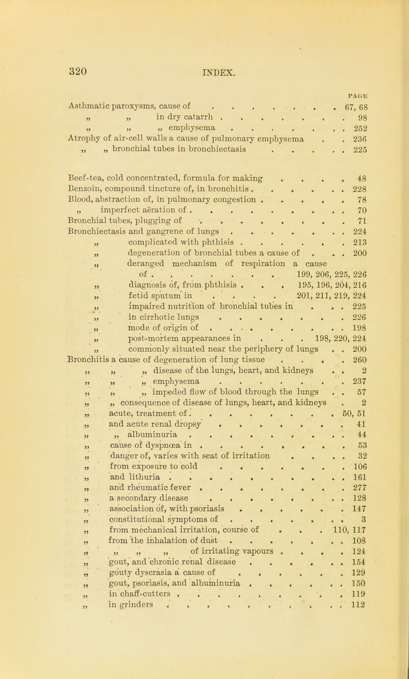 PACK Asthmatic paroxysms, cause of , . 67, 68 » „ in dry catarrh 98 » „ » emphysema 252 Atrophy of air-cell walls a cause of pulmonary emphysema . . 236 „ „ bronchial tubes in bronchiectasis 225 Beef-tea, cold concentrated, formula for making .... 48 Benzoin, compound tincture of, in bronchitis 228 Blood, abstraction of, in pulmonary congestion 78 „ imperfect aeration of . . 70 Bronchial tubes, plugging of • 71 Bronchiectasis and gangrene of lungs 224 „ complicated with phthisis ...... 213 „ degeneration of bronchial tubes a cause of . . 200 „ deranged mechanism of respiration a cause of 199, 206, 225, 226 „ diagnosis of, from phthisis . . . 195, 196, 204,216 „ fetid sputum in . ' . . . 201,211, 219, 224 „ impaired nutrition of bronchial tubes in . . . 225 „ in cirrhotic lungs 226 „ mode of origin of . 198 „ post-mortem appearances in . 198, 220, 224 „ commonly situated near the periphery of lungs . . 200 Bronchitis a cause of degeneration of lung tissue .... 260 „ „ „ disease of the lungs, heart, and kidneys . . 2 „ „ „ emphysema 237 „ „ „ impeded flow of blood through the lungs . . 57 „ „ consequence of disease of lungs, heart, and kidneys . 2 „ acute, treatment of. . 50,51 „ and acute renal dropsy . 41 „ ,, albuminuria 44 „ cause of dyspnoea in 53 „ danger of, varies with seat of irritation . . . . 32 „ from exposure to cold . 106 „ and lithuria .......... 161 „ and rheumatic fever ........ 277 „ a secondary disease ........ 128 „ association of, with psoriasis ...... 147 „ constitutional symptoms of 3 „ from mechanical irritation, course of . . 110, 117 „ from the inhalation of dust 10S „ „ „ „ of irritating vapours .... 124 „ gout, and chronic renal disease 164 „ gouty dyscrasia a cause of ...... 129 „ gout, psoriasis, and albuminuria . . . . . . 150 „ in chaff-cutters 119 „ in grinders . ,' ,' 112