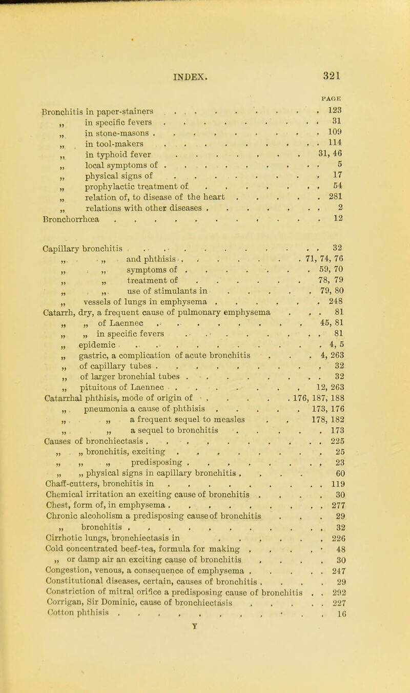 PAGE Bronchitis in paper-stainers 123 „ in specific fevers 31 „ in stone-masons 109 „ in tool-makers 114 „ in typhoid fever 31,46 „ local symptoms of 5 „ physical signs of 17 „ prophylactic treatment of 54 „ relation of, to disease of the heart 281 „ relations with other diseases 2 Bronchorrhcea 12 Capillary bronchitis . 32 „ „ and phthisis 71, 74, 76 „ „ symptoms of . . . . . . 59, 70 „ „ treatment of 78, 79 „ „ use of stimulants in 79, 80 „ vessels of lungs in emphysema 248 Catarrh, dry, a frequent cause of pulmonary emphysema . . . 81 „ „ of Laennec 45, 81 „ „ in specific fevers . • . • . . . . . . 81 „ epidemic. 4, 5 „ gastric, a complication of acute bronchitis . . .4, 263 „ of capillary tubes ......... 32 „ of larger bronchial tubes 32 „ pituitous of Laennec 12, 263 Catarrhal phthisis, mode of origin of 176, 187, 188 „ pneumonia a cause of phthisis 173, 176 „ „ a frequent sequel to measles . . 178, 182 „ „ a sequel to bronchitis . . . . .173 Causes of bronchiectasis * . . 225 „ „ bronchitis, exciting 25 „ „ „ predisposing 23 „ „ physical signs in capillary bronchitis .... 60 Chaff-cutters, bronchitis in 119 Chemical irritation an exciting cause of bronchitis .... 30 Chest, form of, in emphysema 277 Chronic alcoholism a predisposing cause of bronchitis ... 29 „ bronchitis 32 Cirrhotic lungs, bronchiectasis in 226 Cold concentrated beef-tea, formula for making . . . . • 48 „ or damp air an exciting cause of bronchitis .... 30 Congestion, venous, a consequence of emphysema . . . . . 247 Constitutional diseases, certain, causes of bronchitis .... 29 Constriction of mitral orifice a predisposing cause of bronchitis . . 292 Corrigan, Sir Dominic, cause of bronchiectasis 227 Cotton phthisis • . . 16 Y