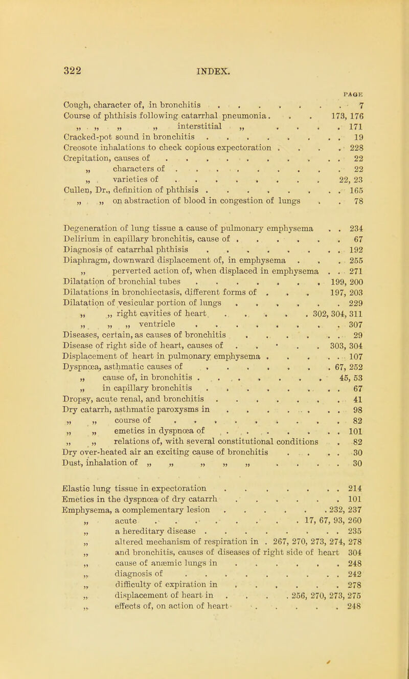 PAGE Cough, character of, in bronchitis 7 Course of phthisis following catarrhal pneumonia. . . 173,176 „ „ „ „ interstitial „ .... 171 Cracked-pot sound in bronchitis 19 Creosote inhalations to check copious expectoration .... 228 Crepitation, causes of . . . . . . . . 22 „ characters of 22 „ varieties of 22, 23 Cullen, Dr., definition of phthisis 105 „ „ on abstraction of blood in congestion of lungs . . 78 Degeneration of lung tissue a cause of pulmonary emphysema . . 234 Delirium in capillary bronchitis, cause of , . . . . .67 Diagnosis of catarrhal phthisis 192 Diaphragm, downward displacement of, in emphysema . . . 255 „ perverted action of, when displaced in emphysema . . 271 Dilatation of bronchial tubes . 199, 200 Dilatations in bronchiectasis, different forms of . . . 197,203 Dilatation of vesicular portion of lungs 229 „ „ right cavities of heart ..... 302, 304, 311 )i m „ ventricle ........ 307 Diseases, certain, as causes of bronchitis 29 Disease of right side of heart, causes of . . . 303, 304 Displacement of heart in pulmonary emphysema 107 Dyspnoea, asthmatic causes of 67, 252 „ cause of, in bronchitis . ... . . . . 46, 53 „ in capillary bronchitis 67 Dropsy, acute renal, and bronchitis . 41 Dry catarrh, asthmatic paroxysms in . . . ... . . 98 „ „ course of 82 „ „ emetics in dyspnoea of 101 „ „ relations of, with several constitutional conditions . 82 Dry over-heated air an exciting cause of bronchitis . . . . 30 Dust, inhalation of „ „ „ „ „ .... 30 Elastic lung tissue in expectoration 214 Emetics in the dyspnoea of dry catarrh 101 Emphysema, a complementary lesion 232, 237 „ acute . . . .• . . 17, 67, 93,260 „ a hereditary disease 235 „ altered mechanism of respiration in . 267, 270, 273, 274, 278 „ and bronchitis, causes of diseases of right side of heart 304 ,, cause of anasmic lungs in ..... 248 „ diagnosis of 242 „ difficulty of expiration in 278 „ displacement of heart in . . . 256, 270, 273,275 „ effects of, on act ion of heart • - 248