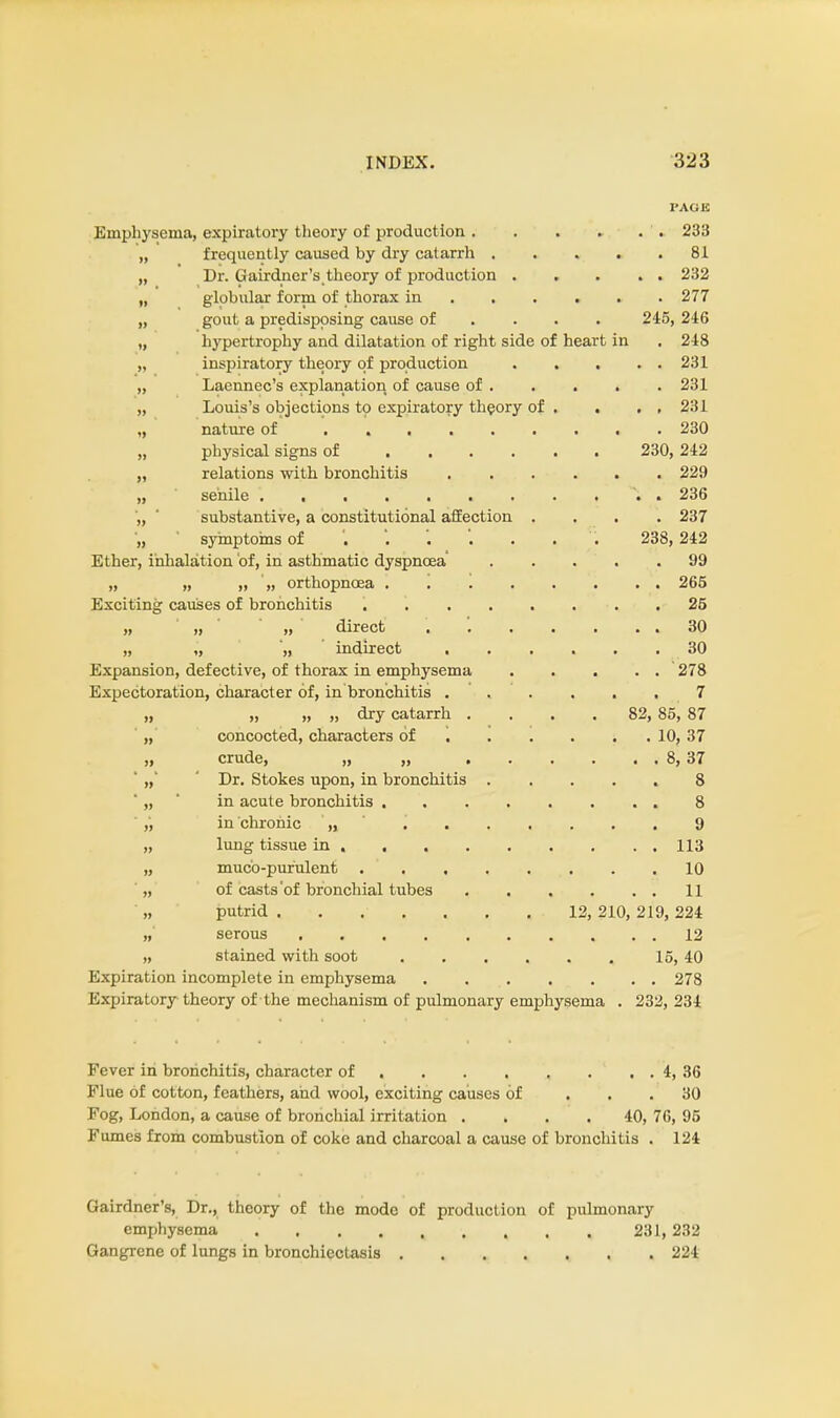 PAGE Emphysema, expiratory theory of production 233 „ frequently caused by dry catarrh 81 „ Dr. Gairdner's theory of production 232 „ globular form of thorax in 277 „ gout a predisposing cause of ... 245, 246 „ hypertrophy and dilatation of right side of heart in . 248 „ inspiratory theory of production 231 „ Laennec's explanation of cause of 231 „ Louis's objections to expiratory theory of . . . . 231 ,, nature of 230 „ physical signs of ...... 230, 242 „ relations with bronchitis 229 „ senile . 236 „ * substantive, a constitutional affection .... 237 „ symptoms of '. '. . . . . . 238, 242 Ether, inhalation of, in asthmatic dyspnoea 99 „ „ „ '„ orthopnosa . . 265 Exciting causes of bronchitis 25 „ „ „ direct . 30 „ „ „ indirect ...... 30 Expansion, defective, of thorax in emphysema . . . . . 278 Expectoration, character of, in bronchitis 7 „ „ „ „ dry catarrh .... 82, 85, 87 „ concocted, characters of 10, 37 „ crude, „ „ 8, 37 ' „' ' Dr. Stokes upon, in bronchitis 8 „ in acute bronchitis 8 ' ,', in chronic „ 9 „ lung tissue in 113 „ muco-purulent 10 „ of casts'of bronchial tubes 11 „ putrid ....... 12, 210,219,224 „' serous 12 „ stained with soot 15, 40 Expiration incomplete in emphysema 278 Expiratory theory of the mechanism of pulmonary emphysema . 232, 234 Fever in bronchitis, character of . . . , . . . 4, 36 Flue of cotton, feathers, and wool, exciting causes of ... 30 Fog, London, a cause of bronchial irritation .... 40, 76, 95 Fumes from combustion of coke and charcoal a cause of bronchitis . 124 Gairdner's, Dr., theory of the mode of production of pulmonary emphysema 231, 232 Gangrene of lungs in bronchiectasis ....... 224