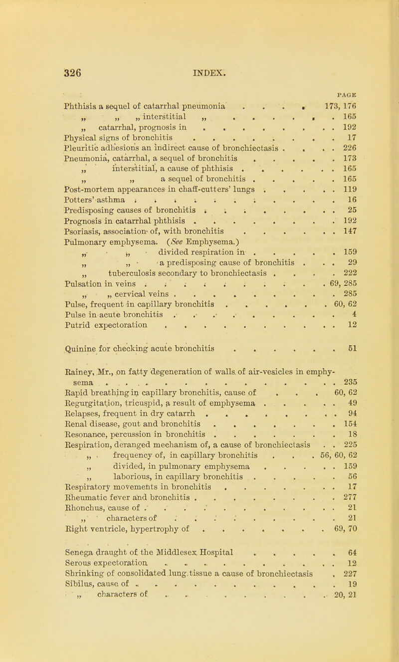 l'AGE Phthisis a sequel of catarrhal pneumonia 173,176 „ „ „ interstitial „ 165 „ catarrhal, prognosis in 192 Physical signs of bronchitis 17 Pleuritic adhesions an indirect cause of bronchiectasis . . . . 226 Pneumonia, catarrhal, a sequel of bronchitis 173 „ interstitial, a cause of phthisis . . . . . . 165 „ „ a sequel of bronchitis 165 Post-mortem appearances in chaff-cutters'lungs 119 Potters'asthma i i i i 16 Predisposing causes of bronchitis ; ; ; 25 Prognosis in catarrhal phthisis 192 Psoriasis, association' of, with bronchitis 147 Pulmonary emphysema. {See Emphysema.) „• j, divided respiration in . . . . .159 „ „ • a predisposing cause of bronchitis . . . 29 „ tuberculosis secondary to bronchiectasis .... 222 Pulsation in veins . t ' i ; 69, 285 „ „ cervical veins 285 Pulse, frequent in capillary bronchitis . . . . . . 60, 62 Pulse in acute bronchitis 4 Putrid expectoration 12 Quinine for checking acute bronchitis ...... 51 Kainey, Mr., on fatty degeneration of walls, of air-vesicles in emphy- sema . . . .. 235 Bapid breathing in capillary bronchitis, cause of 60, 62 Kegurgitatiion, tricuspid, a result of emphysema . . . . . 49 Eelapses, frequent in dry catarrh . . . . . . . . 94 Eenal disease, gout and bronchitis 154 Eesonance, percussion in bronchitis ....... 18 Eespiration, deranged mechanism of, a cause of bronchiectasis . . 225 „ . frequency of, in capillary bronchitis . . . 56, 60, 62 „ divided, in pulmonary emphysema 159 „ laborious, in capillary bronchitis 56 Eespiratory movements in bronchitis 17 Eheumatic fever and bronchitis 277 Ehonchus, cause of . . . .' 21 „ characters of . . 21 Eight ventricle, hypertrophy of 69, 70 Senega draught of the Middlesex Hospital 64 Serous expectoration, « 12 Shrinking of consolidated lung, tissue a cause of bronchiectasis . 227 Sibilus, cause of - 19 „ characters of 20, 21