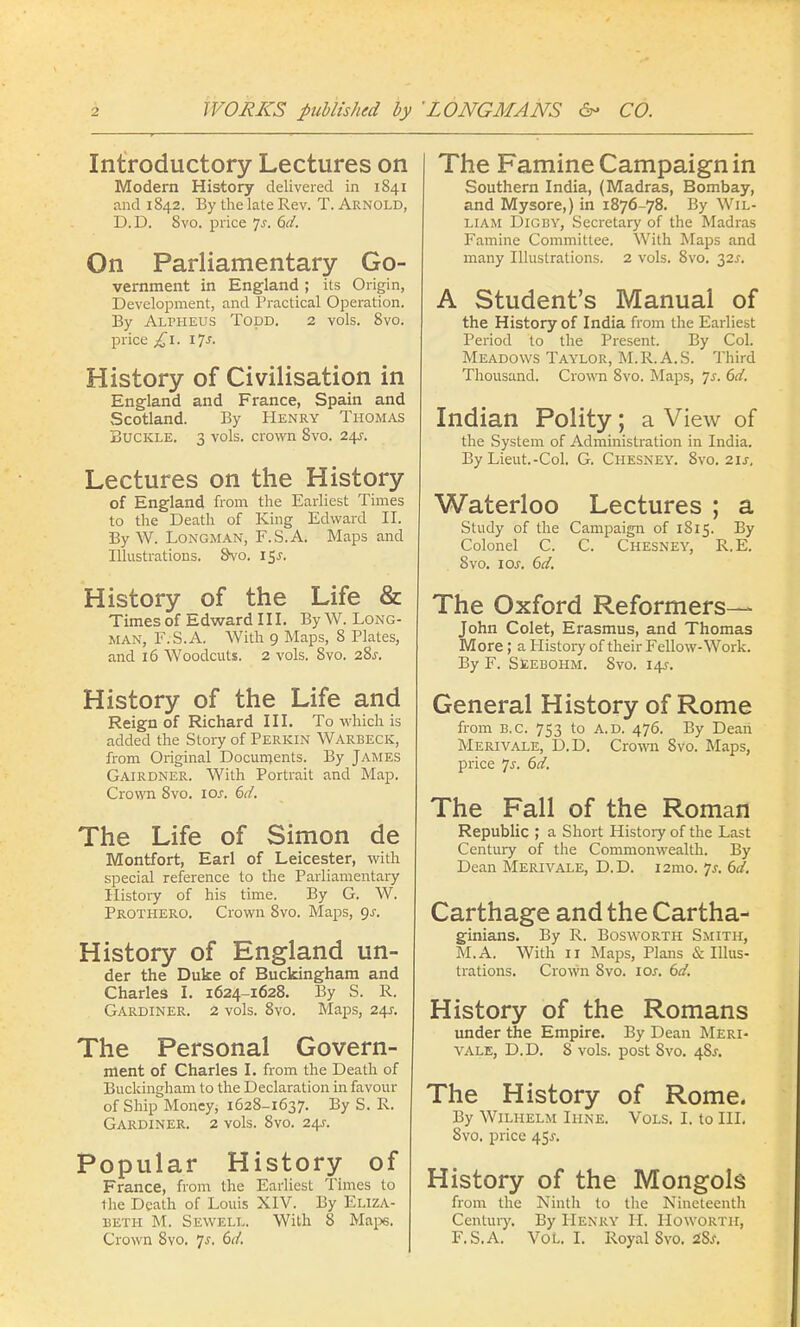 Introductory Lectures on Modern History delivered in 1841 and 1842. By the late Rev. T. Arnold, D.D. 8vo. price Js. 6d. On Parliamentary Go- vernment in England; its Origin, Development, and Practical Operation. By Alpheus Todd. 2 vols. 8vo. price £1. 17j. History of Civilisation in England and France, Spain and Scotland. By Henry Thomas Buckle. 3 vols, crown 8vo. 24s: Lectures on the History of England from the Earliest Times to the Death of King Edward II. By W. Longman, F.S.A. Maps and Illustrations. Svo. i$s. History of the Life & Times of Edward III. By W. Long- man, F.S.A. With 9 Maps, 8 Plates, and 16 Woodcuts. 2 vols. 8vo. 28^. History of the Life and Reign of Richard III. To which is added the Story of Perkin Warbeck, from Original Documents. By James Gairdner. With Portrait and Map. Crown 8vo. iar. 6d. The Life of Simon de Montfort, Earl of Leicester, with special reference to the Parliamentary History of his time. By G. W. Prothero. Crown 8vo. Maps, gs. History of England un- der the Duke of Buckingham and Charles I. 1624-1628. By S. R. Gardiner. 2 vols. 8vo. Maps, 24J. The Personal Govern- ment of Charles I. from the Death of Buckingham to the Declaration in favour of Ship Money, 1628-1637. By S. R. Gardiner. 2 vols. 8vo. 24-r. Popular History of France, from the Earliest Times to the Death of Louis XIV. By Eliza- beth M. Sewell. With 8 Maps. Crown 8vo. 7^. 6d. The Famine Campaign in Southern India, (Madras, Bombay, and Mysore,) in 1876-78. By Wil- liam Digby, Secretary of the Madras Famine Committee. With Maps and many Illustrations. 2 vols. 8vo. 32J. A Student's Manual of the History of India from the Earliest Period to the Present. By Col. Meadows Taylor, M.R.A.S. Third Thousand. Crown 8vo. Maps, Js. 6d. Indian Polity; a View of the System of Administration in India. By Lieut.-Col. G. Chesney. 8vo. 2ij-, Waterloo Lectures ; a Study of the Campaign of 1815. By Colonel C. C. Chesney, R,E. 8vo. 1 or. 6d. The Oxford Reformers— John Colet, Erasmus, and Thomas More ; a History of their Fellow-Work. By F. Seebohm. 8vo. 14?. General History of Rome from B.C. 753 to A.D. 476. By Deari Merivale, D.D. Crown 8vo. Maps, price js. 6d. The Fall of the Roman Republic ; a Short History of the Last Century of the Commonwealth. By Dean Merivale, D.D. i2mo. Js. 6d. Carthage and the Cartha- ginians. By R. Bosworth Smith, M.A. With 11 Maps, Plans & Illus- trations. Crown Svo. iar. 6d. History of the Romans under the Empire. By Dean Meri- vale, D.D. 8 vols, post Svo. 48s. The History of Rome. By Wilhelm Ihne. Vols. I. to III. 8vo. price 45^. History of the Mongols from the Ninth to the Nineteenth Century. By Henry H. Howorth, F.S.A. VOL. I. Royal Svo. iSs.