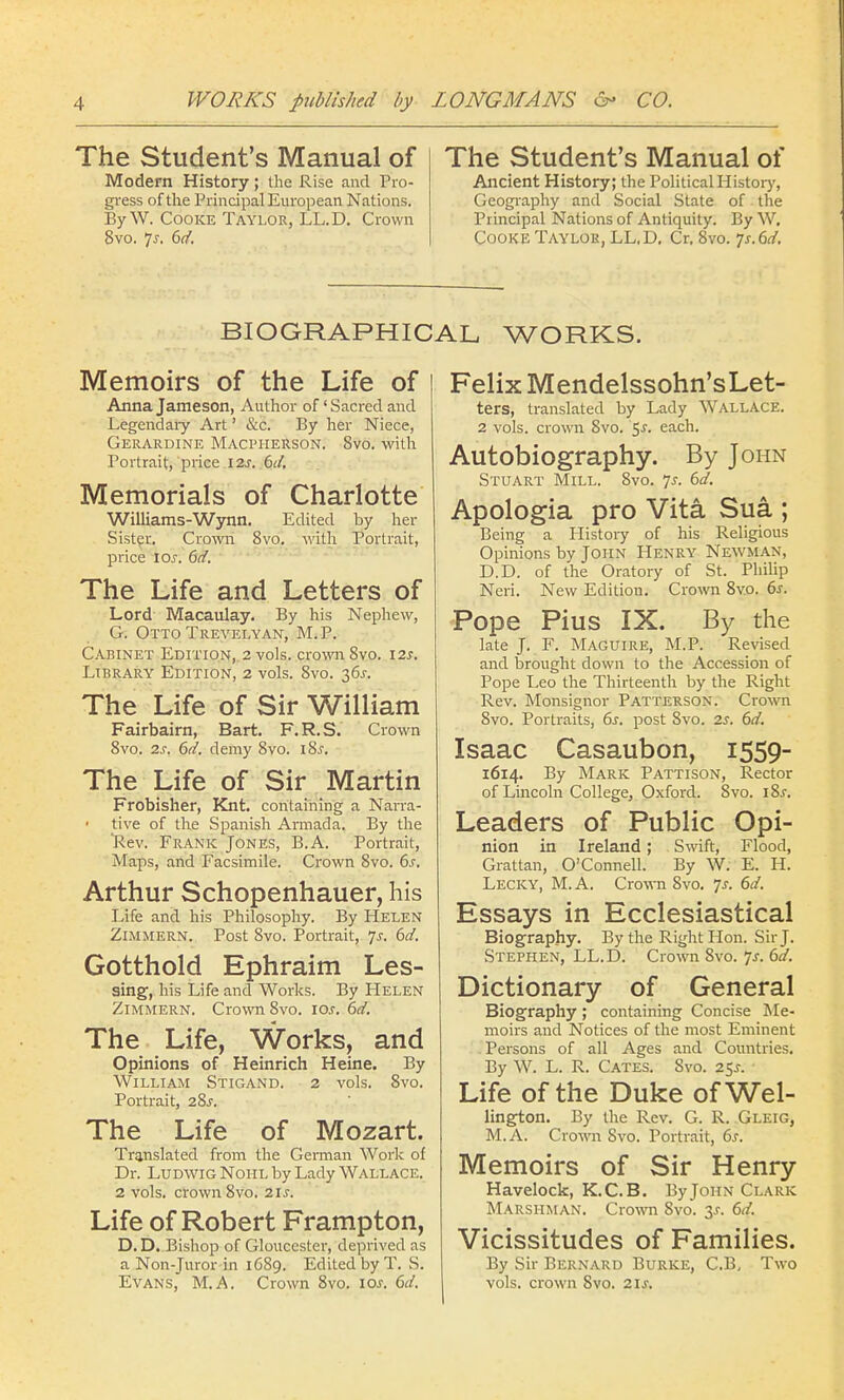 The Student's Manual of Modern History; the Rise and Pro- gress of the Principal European Nations. ByW. Cooke Taylor, LL.D. Crown 8vo. Js. 6d. The Student's Manual of Ancient History; the Political History, Geography and Social State of the Principal Nations of Antiquity. By W. Cooke Taylok, LL.D. Cr. 8vo. js. 6d. BIOGRAPHICAL WORKS. Memoirs of the Life of Anna Jameson, Author of' Sacred and Legendary Art' &c. By her Niece, Gerardine Macpherson. 8vo. with Portrait, price 12s. 6d. Memorials of Charlotte Williams-Wynn. Edited by her Sister. Crown 8vo. with Portrait, price \os. 6d. The Life and Letters of Lord Macaulay. By his Nephew, G. Otto Trevelyan, M.P. Cabinet Edition, 2 vols, crown 8vo. 12s. Library Edition, 2 vols. 8vo. 36J. The Life of Sir William Fairbairn, Bart. F.R.S. Crown 8vo. 2s. 6d. demy 8vo. i8j. The Life of Sir Martin Frobisher, Knt. containing a Narra- tive of the Spanish Armada. By the Rev. Frank Jones, B.A. Portrait, Maps, and Facsimile. Crown 8vo. 6s. Arthur Schopenhauer, his Life and his Philosophy. By Helen Zimmern. Post 8vo. Portrait, Js. 6d. Gotthold Ephraim Les- sing, his Life and Works. By Helen Zimmern. Crown 8vo. 10s. 6d. The Life, Works, and Opinions of Heinrich Heine. By William Stigand. 2 vols. 8vo. Portrait, 28^. The Life of Mozart. Translated from the German Work of Dr. Ludwig Noiil by Lady Wallace. 2 vols, crown 8vo. 21s. Life of Robert Frampton, D. D. Bishop of Gloucester, deprived as a Non-Juror in 1C89. Edited by T. S. Evans, M.A. Crown 8vo. 10s. 6d. Felix Mendelssohn'sLet- ters, translated by Lady Wallace. 2 vols, crown 8vo. 5-r. each. Autobiography. By John Stuart Mill. 8vo. js. 6d. Apologia pro Vita Sua ; Being a History of his Religious Opinions by John Henry Newman, D.D. of the Oratory of St. Philip Neri. New Edition. Crown 8vo. 6s. Pope Pius IX. By the late J. F. Maguire, M.P. Revised and brought clown to the Accession of Pope Leo the Thirteenth by the Right Rev. Monsignor Patterson. Crown 8vo. Portraits, 6s. post 8vo. 2s. 6d. Isaac Casaubon, 1559- 1614. By Mark Pattison, Rector of Lincoln College, Oxford. Svo. \%s. Leaders of Public Opi- nion in Ireland; Swift, Flood, Grattan, O'Connell. By W. E. H. Lecky, M. A. Crown Svo. Js. 6d. Essays in Ecclesiastical Biography. By the Right Hon. Sir J. Stephen, LL.D. Crown Svo. Js. 6d. Dictionary of General Biography; containing Concise Me- moirs and Notices of the most Eminent Persons of all Ages and Countries. By W. L. R. Cates. Svo. 25.?. Life of the Duke of Wei- lington. By the Rev. G. R. Gleig, M.A. Crown Svo. Portrait, 6s. Memoirs of Sir Henry Havelock, K.C. B. By John Clark Marshman. Crown Svo. y. 6d. Vicissitudes of Families. By Sir Bernard Burke, C.B, Two vols, crown Svo. 2is.